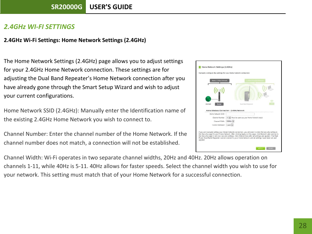 SR20000G USER’S GUIDE    28 2.4GHz WI-FI SETTINGS 2.4GHz Wi-Fi Settings: Home Network Settings (2.4GHz)  The Home Network Settings (2.4GHz) page allows you to adjust settings for your 2.4GHz Home Network connection. These settings are for adjusting the Dual Band Repeater’s Home Network connection after you have already gone through the Smart Setup Wizard and wish to adjust your current configurations. Home Network SSID (2.4GHz): Manually enter the Identification name of the existing 2.4GHz Home Network you wish to connect to. Channel Number: Enter the channel number of the Home Network. If the channel number does not match, a connection will not be established. Channel Width: Wi-Fi operates in two separate channel widths, 20Hz and 40Hz. 20Hz allows operation on channels 1-11, while 40Hz is 5-11. 40Hz allows for faster speeds. Select the channel width you wish to use for your network. This setting must match that of your Home Network for a successful connection. 