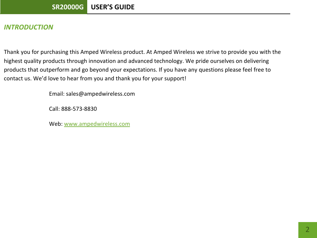SR20000G USER’S GUIDE    2 INTRODUCTION Thank you for purchasing this Amped Wireless product. At Amped Wireless we strive to provide you with the highest quality products through innovation and advanced technology. We pride ourselves on delivering products that outperform and go beyond your expectations. If you have any questions please feel free to contact us. We’d love to hear from you and thank you for your support! Email: sales@ampedwireless.com Call: 888-573-8830 Web: www.ampedwireless.com 