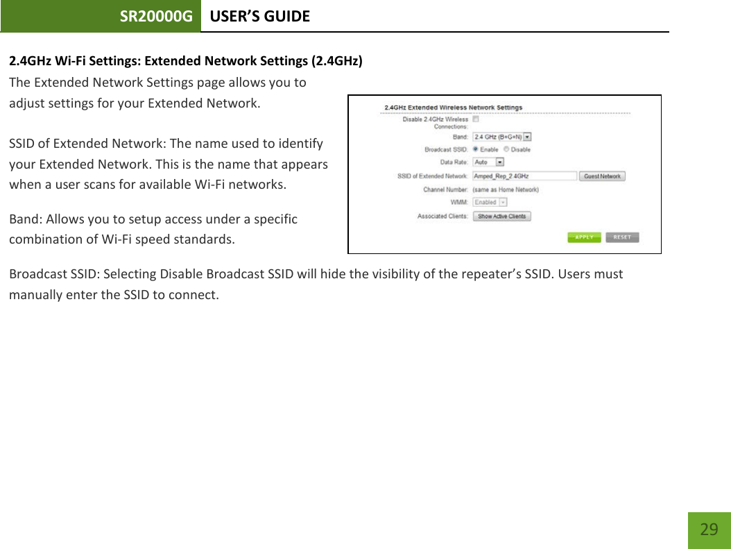 SR20000G USER’S GUIDE    29 2.4GHz Wi-Fi Settings: Extended Network Settings (2.4GHz)  The Extended Network Settings page allows you to adjust settings for your Extended Network.  SSID of Extended Network: The name used to identify your Extended Network. This is the name that appears when a user scans for available Wi-Fi networks.   Band: Allows you to setup access under a specific combination of Wi-Fi speed standards. Broadcast SSID: Selecting Disable Broadcast SSID will hide the visibility of the repeater’s SSID. Users must manually enter the SSID to connect. 