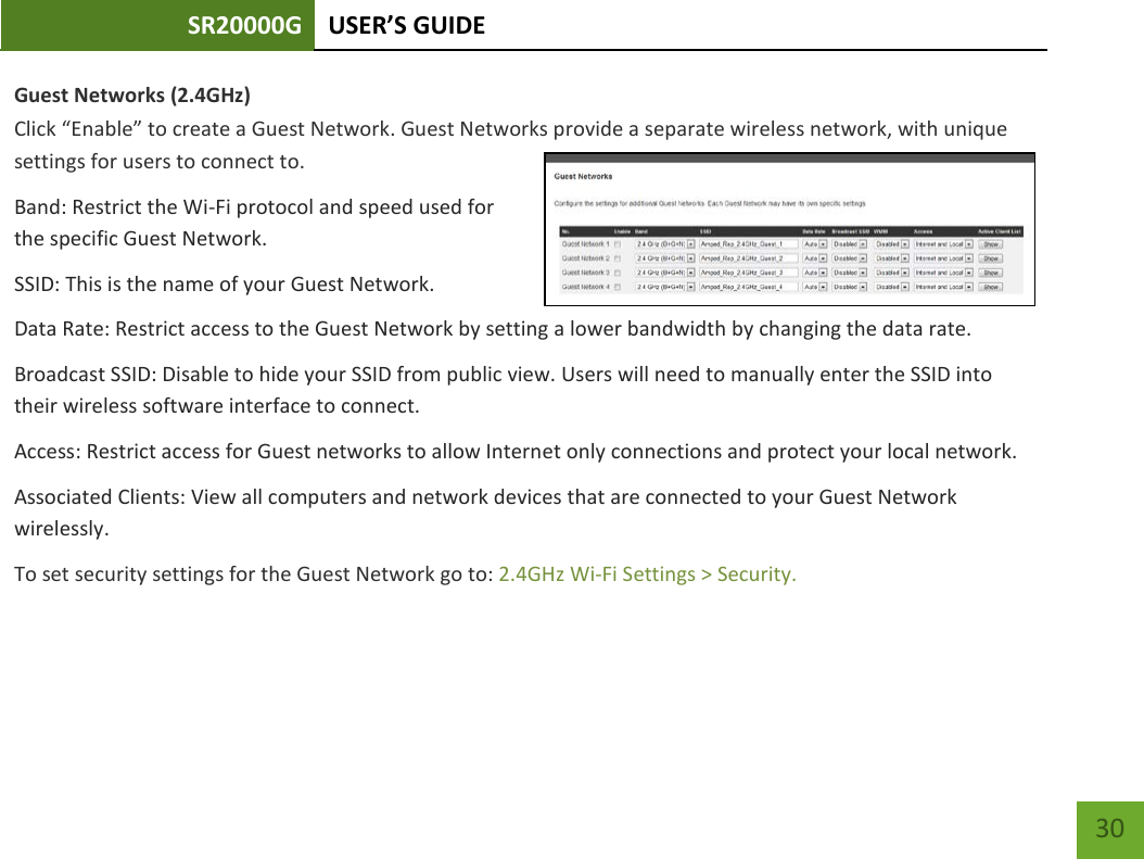 SR20000G USER’S GUIDE    30 Guest Networks (2.4GHz)  Click “Enable” to create a Guest Network. Guest Networks provide a separate wireless network, with unique settings for users to connect to. Band: Restrict the Wi-Fi protocol and speed used for the specific Guest Network. SSID: This is the name of your Guest Network.    Data Rate: Restrict access to the Guest Network by setting a lower bandwidth by changing the data rate.  Broadcast SSID: Disable to hide your SSID from public view. Users will need to manually enter the SSID into their wireless software interface to connect. Access: Restrict access for Guest networks to allow Internet only connections and protect your local network.  Associated Clients: View all computers and network devices that are connected to your Guest Network wirelessly. To set security settings for the Guest Network go to: 2.4GHz Wi-Fi Settings &gt; Security. 