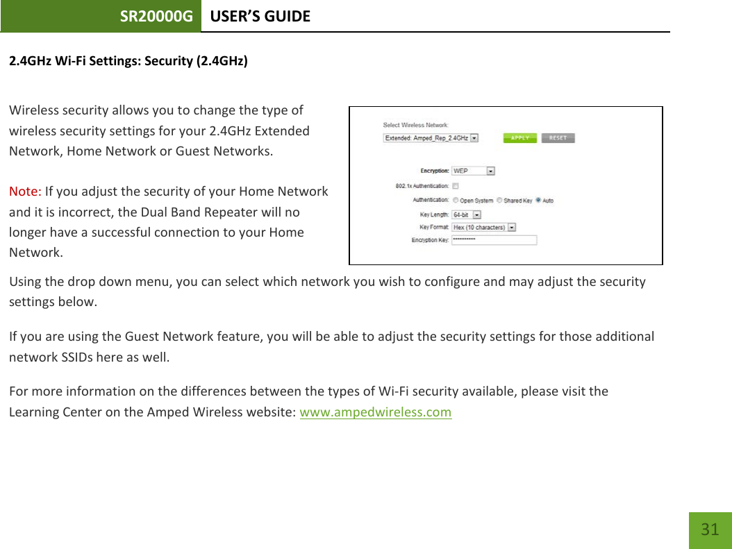 SR20000G USER’S GUIDE    31 2.4GHz Wi-Fi Settings: Security (2.4GHz)  Wireless security allows you to change the type of wireless security settings for your 2.4GHz Extended Network, Home Network or Guest Networks.  Note: If you adjust the security of your Home Network and it is incorrect, the Dual Band Repeater will no longer have a successful connection to your Home Network. Using the drop down menu, you can select which network you wish to configure and may adjust the security settings below. If you are using the Guest Network feature, you will be able to adjust the security settings for those additional network SSIDs here as well. For more information on the differences between the types of Wi-Fi security available, please visit the Learning Center on the Amped Wireless website: www.ampedwireless.com 