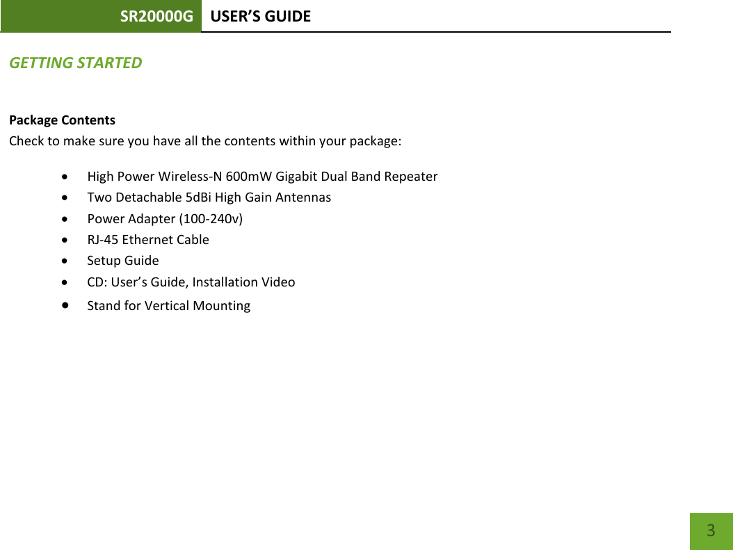 SR20000G USER’S GUIDE    3 GETTING STARTED Package Contents Check to make sure you have all the contents within your package: • High Power Wireless-N 600mW Gigabit Dual Band Repeater • Two Detachable 5dBi High Gain Antennas • Power Adapter (100-240v) • RJ-45 Ethernet Cable • Setup Guide • CD: User’s Guide, Installation Video • Stand for Vertical Mounting 