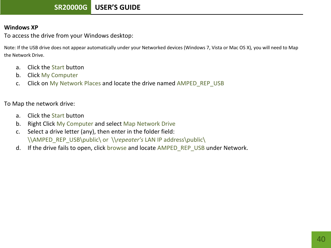 SR20000G USER’S GUIDE    40 Windows XP To access the drive from your Windows desktop: Note: If the USB drive does not appear automatically under your Networked devices (Windows 7, Vista or Mac OS X), you will need to Map the Network Drive. a. Click the Start button b. Click My Computer c. Click on My Network Places and locate the drive named AMPED_REP_USB  To Map the network drive:  a. Click the Start button  b. Right Click My Computer and select Map Network Drive c. Select a drive letter (any), then enter in the folder field:  \\AMPED_REP_USB\public\ or  \\repeater’s LAN IP address\public\ d. If the drive fails to open, click browse and locate AMPED_REP_USB under Network. 