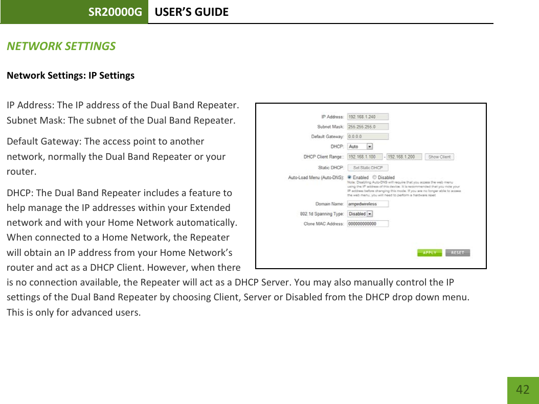 SR20000G USER’S GUIDE    42 NETWORK SETTINGS Network Settings: IP Settings IP Address: The IP address of the Dual Band Repeater. Subnet Mask: The subnet of the Dual Band Repeater. Default Gateway: The access point to another network, normally the Dual Band Repeater or your router. DHCP: The Dual Band Repeater includes a feature to help manage the IP addresses within your Extended network and with your Home Network automatically. When connected to a Home Network, the Repeater will obtain an IP address from your Home Network’s router and act as a DHCP Client. However, when there is no connection available, the Repeater will act as a DHCP Server. You may also manually control the IP settings of the Dual Band Repeater by choosing Client, Server or Disabled from the DHCP drop down menu. This is only for advanced users. 
