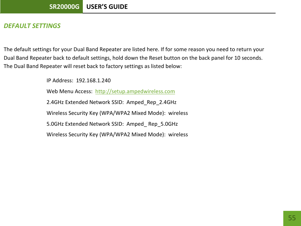 SR20000G USER’S GUIDE    55 DEFAULT SETTINGS The default settings for your Dual Band Repeater are listed here. If for some reason you need to return your Dual Band Repeater back to default settings, hold down the Reset button on the back panel for 10 seconds. The Dual Band Repeater will reset back to factory settings as listed below: IP Address:  192.168.1.240 Web Menu Access:  http://setup.ampedwireless.com 2.4GHz Extended Network SSID:  Amped_Rep_2.4GHz Wireless Security Key (WPA/WPA2 Mixed Mode):  wireless 5.0GHz Extended Network SSID:  Amped_ Rep_5.0GHz Wireless Security Key (WPA/WPA2 Mixed Mode):  wireless 
