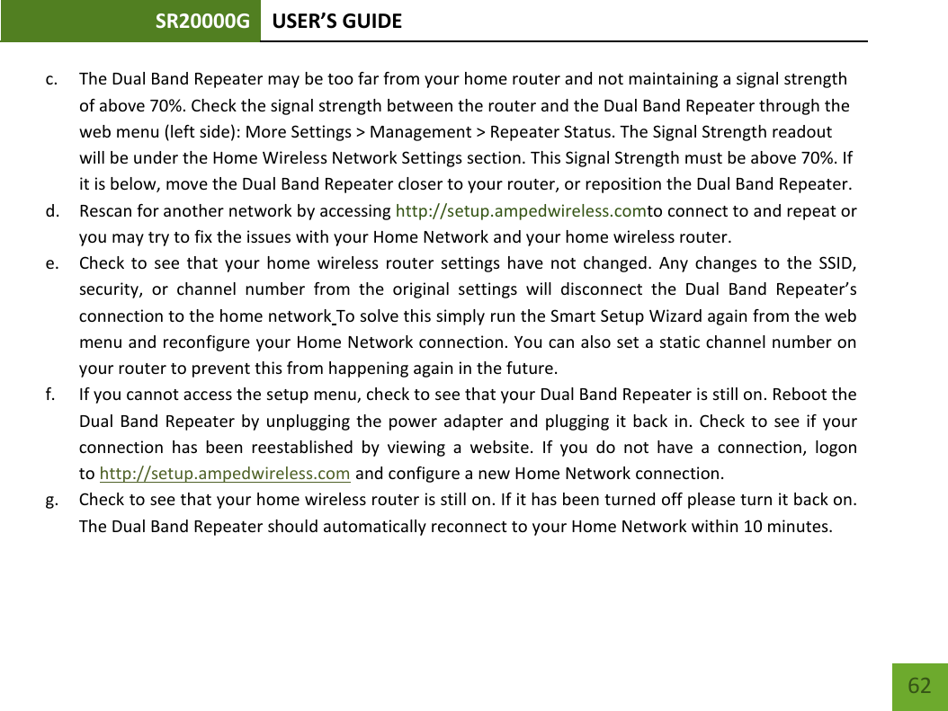 SR20000G USER’S GUIDE    62 c. The Dual Band Repeater may be too far from your home router and not maintaining a signal strength of above 70%. Check the signal strength between the router and the Dual Band Repeater through the web menu (left side): More Settings &gt; Management &gt; Repeater Status. The Signal Strength readout will be under the Home Wireless Network Settings section. This Signal Strength must be above 70%. If it is below, move the Dual Band Repeater closer to your router, or reposition the Dual Band Repeater. d. Rescan for another network by accessing http://setup.ampedwireless.comto connect to and repeat or you may try to fix the issues with your Home Network and your home wireless router.  e. Check to see that your home wireless router settings have not changed. Any changes to the SSID, security, or channel number from the original settings will disconnect the Dual Band Repeater’s connection to the home network To solve this simply run the Smart Setup Wizard again from the web menu and reconfigure your Home Network connection. You can also set a static channel number on your router to prevent this from happening again in the future. f. If you cannot access the setup menu, check to see that your Dual Band Repeater is still on. Reboot the Dual Band Repeater by unplugging the power adapter and plugging it back in. Check to see if your connection has been reestablished by viewing a website. If you do not have a connection, logon to http://setup.ampedwireless.com and configure a new Home Network connection. g. Check to see that your home wireless router is still on. If it has been turned off please turn it back on. The Dual Band Repeater should automatically reconnect to your Home Network within 10 minutes.  