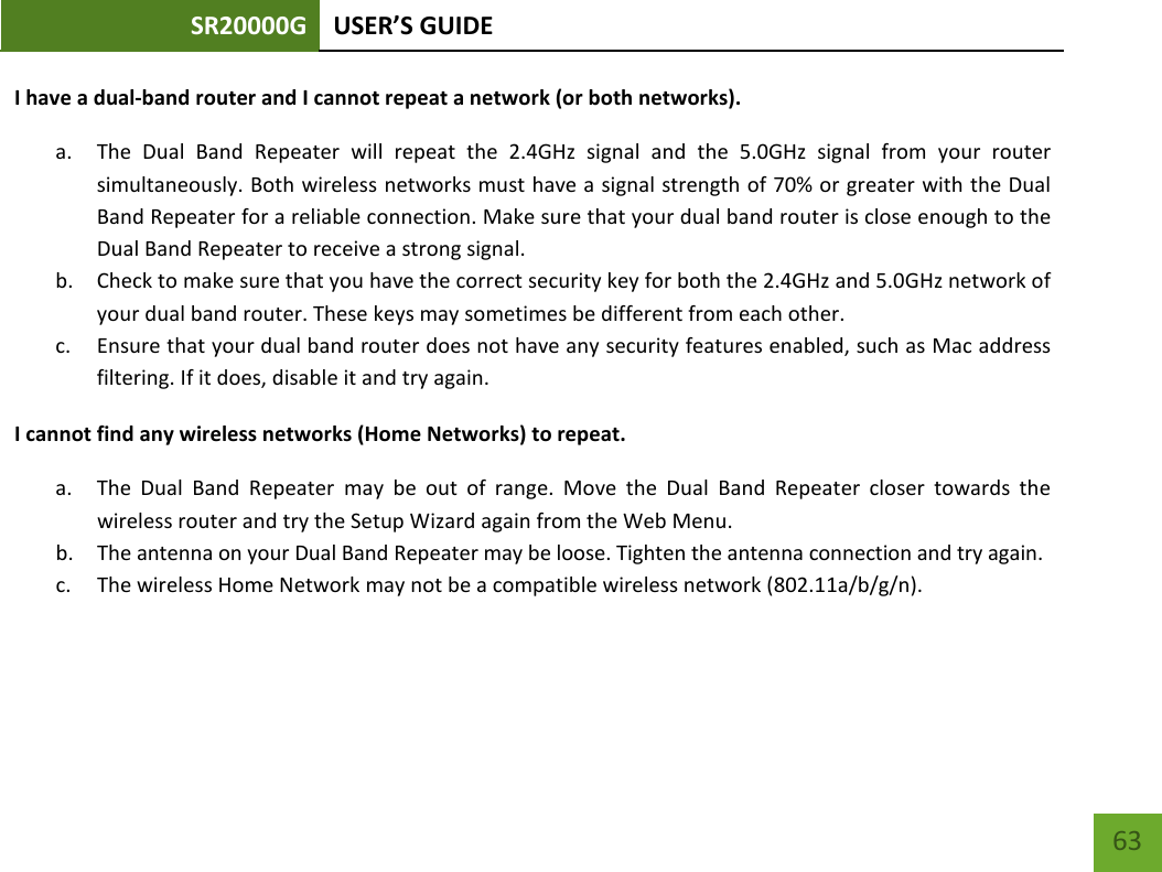 SR20000G USER’S GUIDE    63 I have a dual-band router and I cannot repeat a network (or both networks). a. The Dual Band Repeater will repeat the 2.4GHz signal and the 5.0GHz signal from your router simultaneously. Both wireless networks must have a signal strength of 70% or greater with the Dual Band Repeater for a reliable connection. Make sure that your dual band router is close enough to the Dual Band Repeater to receive a strong signal. b. Check to make sure that you have the correct security key for both the 2.4GHz and 5.0GHz network of your dual band router. These keys may sometimes be different from each other. c. Ensure that your dual band router does not have any security features enabled, such as Mac address filtering. If it does, disable it and try again. I cannot find any wireless networks (Home Networks) to repeat. a. The  Dual Band Repeater may be out of range. Move the Dual Band Repeater closer towards the wireless router and try the Setup Wizard again from the Web Menu. b. The antenna on your Dual Band Repeater may be loose. Tighten the antenna connection and try again. c. The wireless Home Network may not be a compatible wireless network (802.11a/b/g/n).   