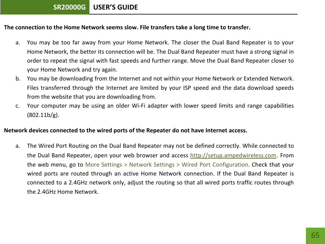 SR20000G USER’S GUIDE    65 The connection to the Home Network seems slow. File transfers take a long time to transfer. a. You may be too far away from your Home Network. The closer the Dual Band Repeater is to your Home Network, the better its connection will be. The Dual Band Repeater must have a strong signal in order to repeat the signal with fast speeds and further range. Move the Dual Band Repeater closer to your Home Network and try again. b. You may be downloading from the Internet and not within your Home Network or Extended Network. Files transferred through the Internet are limited by your ISP speed and the data download speeds from the website that you are downloading from. c. Your computer may be using an older Wi-Fi adapter with lower speed limits and range capabilities (802.11b/g). Network devices connected to the wired ports of the Repeater do not have Internet access. a. The Wired Port Routing on the Dual Band Repeater may not be defined correctly. While connected to the Dual Band Repeater, open your web browser and access http://setup.ampedwireless.com. From the web menu, go to More Settings &gt; Network Settings &gt; Wired Port Configuration. Check that your wired ports are routed through an active Home Network connection.  If the Dual Band Repeater is connected to a 2.4GHz network only, adjust the routing so that all wired ports traffic routes through the 2.4GHz Home Network.  