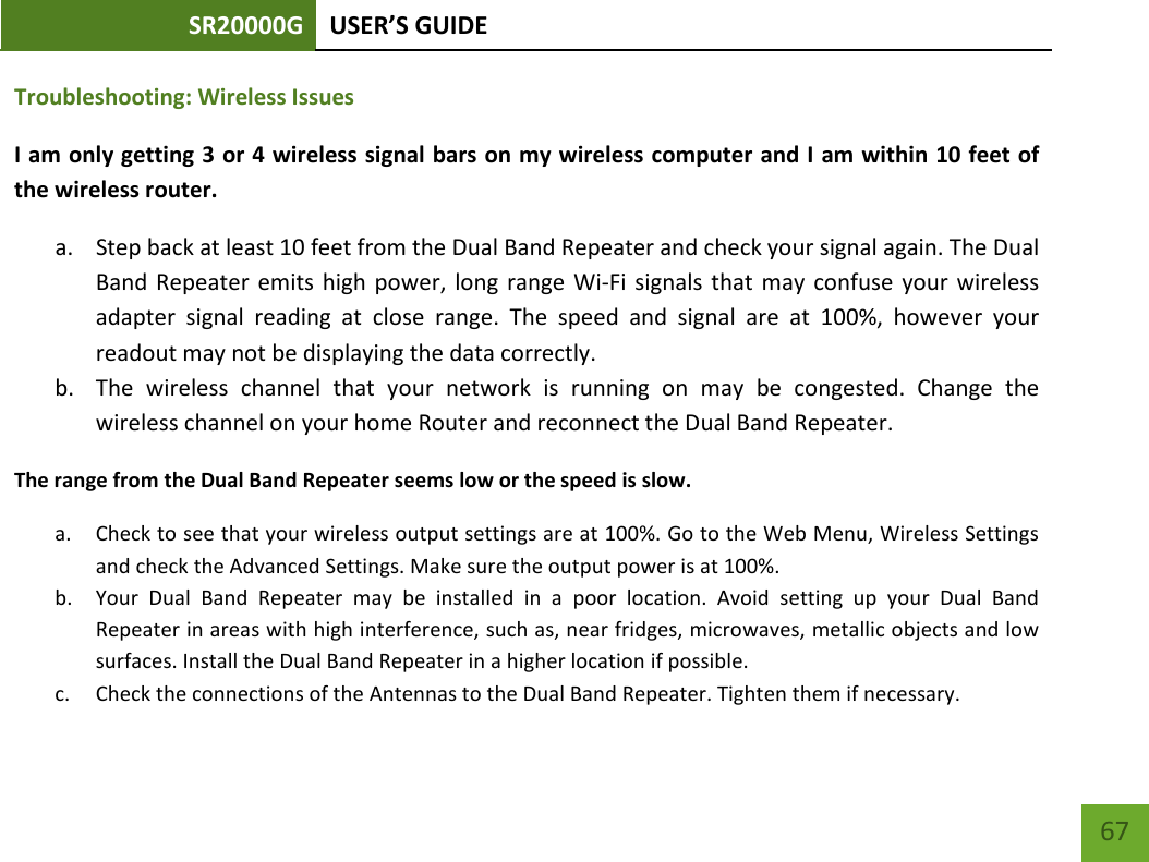 SR20000G USER’S GUIDE    67 Troubleshooting: Wireless Issues I am only getting 3 or 4 wireless signal bars on my wireless computer and I am within 10 feet of the wireless router. a. Step back at least 10 feet from the Dual Band Repeater and check your signal again. The Dual Band Repeater emits high power, long range Wi-Fi signals that may confuse your wireless adapter signal reading at close range.  The speed and signal are at 100%, however your readout may not be displaying the data correctly. b. The wireless channel that your network is running on may be congested.  Change the wireless channel on your home Router and reconnect the Dual Band Repeater. The range from the Dual Band Repeater seems low or the speed is slow. a. Check to see that your wireless output settings are at 100%. Go to the Web Menu, Wireless Settings and check the Advanced Settings. Make sure the output power is at 100%. b. Your  Dual Band Repeater may be installed in a poor location. Avoid setting up your Dual Band Repeater in areas with high interference, such as, near fridges, microwaves, metallic objects and low surfaces. Install the Dual Band Repeater in a higher location if possible. c. Check the connections of the Antennas to the Dual Band Repeater. Tighten them if necessary. 