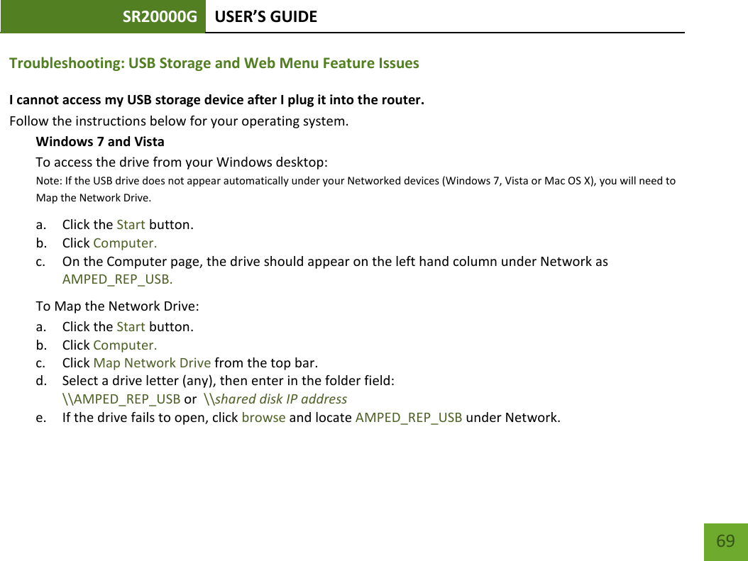 SR20000G USER’S GUIDE    69 Troubleshooting: USB Storage and Web Menu Feature Issues I cannot access my USB storage device after I plug it into the router. Follow the instructions below for your operating system. Windows 7 and Vista To access the drive from your Windows desktop:  Note: If the USB drive does not appear automatically under your Networked devices (Windows 7, Vista or Mac OS X), you will need to Map the Network Drive. a. Click the Start button. b. Click Computer. c. On the Computer page, the drive should appear on the left hand column under Network as AMPED_REP_USB. To Map the Network Drive:  a. Click the Start button. b. Click Computer. c. Click Map Network Drive from the top bar.   d. Select a drive letter (any), then enter in the folder field:  \\AMPED_REP_USB or  \\shared disk IP address e. If the drive fails to open, click browse and locate AMPED_REP_USB under Network.  