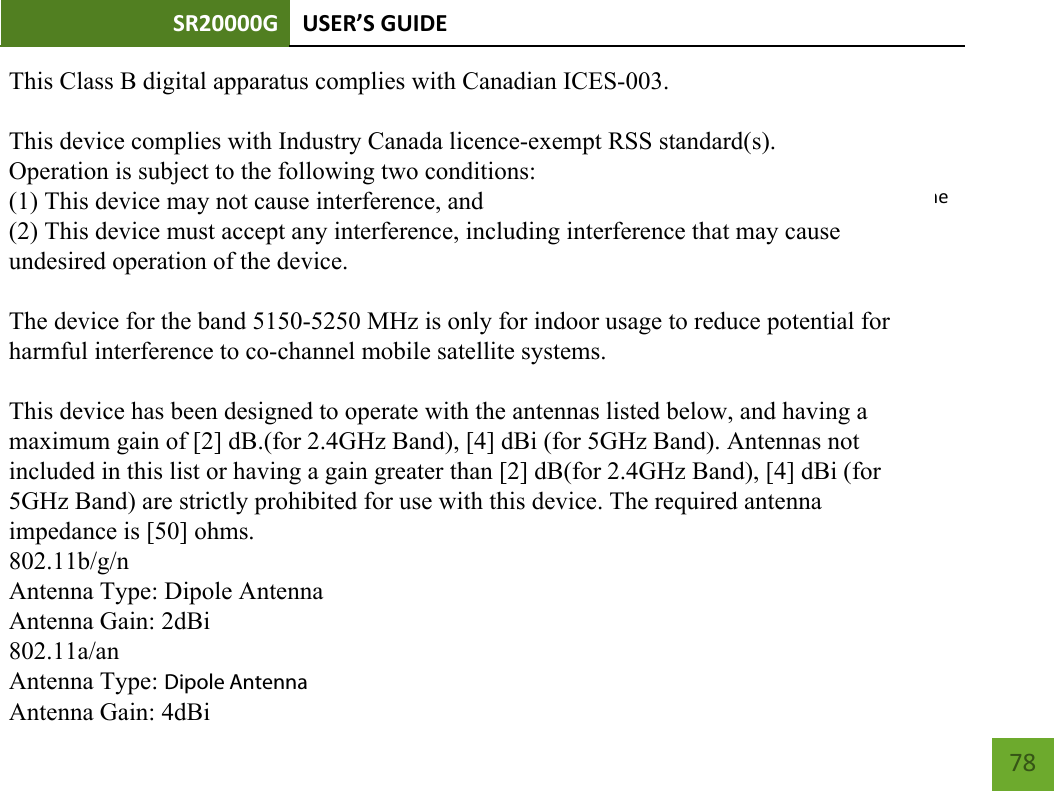 SR20000G USER’S GUIDE        78  - English: This device complies with Industry Canada licence-exempt RSS standard(s). Operation is subject to the following two conditions: (1) This device may not cause interference, and(2) This device must accept any interference, including interference that may cause undesired operation of the     device.          This Class B digital apparatus complies with Canadian ICES-003.This device complies with Industry Canada licence-exempt RSS standard(s).Operation is subject to the following two conditions:(1) This device may not cause interference, and(2) This device must accept any interference, including interference that may causeundesired operation of the device.The device for the band 5150-5250 MHz is only for indoor usage to reduce potential forharmful interference to co-channel mobile satellite systems.This device has been designed to operate with the antennas listed below, and having amaximum gain of [2] dB.(for 2.4GHz Band), [4] dBi (for 5GHz Band). Antennas notincluded in this list or having a gain greater than [2] dB(for 2.4GHz Band), [4] dBi (for5GHz Band) are strictly prohibited for use with this device. The required antennaimpedance is [50] ohms.802.11b/g/nAntenna Type: Dipole AntennaAntenna Gain: 2dBi802.11a/anAntenna Type: Dipole AntennaAntenna Gain: 4dBi