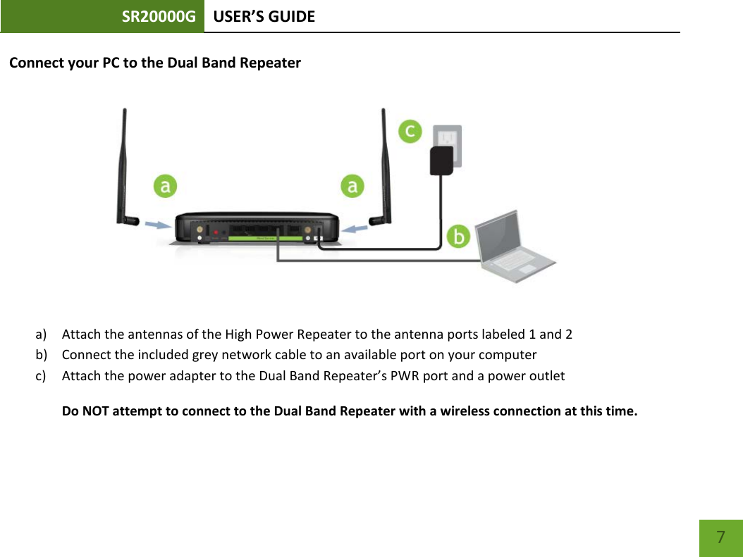 SR20000G USER’S GUIDE    7 Connect your PC to the Dual Band Repeater  a) Attach the antennas of the High Power Repeater to the antenna ports labeled 1 and 2 b) Connect the included grey network cable to an available port on your computer c) Attach the power adapter to the Dual Band Repeater’s PWR port and a power outlet Do NOT attempt to connect to the Dual Band Repeater with a wireless connection at this time. 