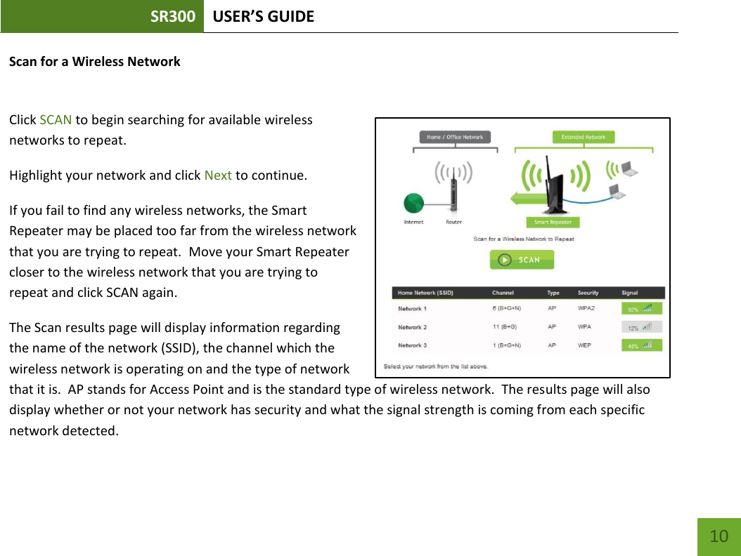 SR300 USER’S GUIDE   10 Scan for a Wireless Network  Click SCAN to begin searching for available wireless networks to repeat.  Highlight your network and click Next to continue.  If you fail to find any wireless networks, the Smart Repeater may be placed too far from the wireless network that you are trying to repeat.  Move your Smart Repeater closer to the wireless network that you are trying to repeat and click SCAN again. The Scan results page will display information regarding the name of the network (SSID), the channel which the wireless network is operating on and the type of network that it is.  AP stands for Access Point and is the standard type of wireless network.  The results page will also display whether or not your network has security and what the signal strength is coming from each specific network detected. 