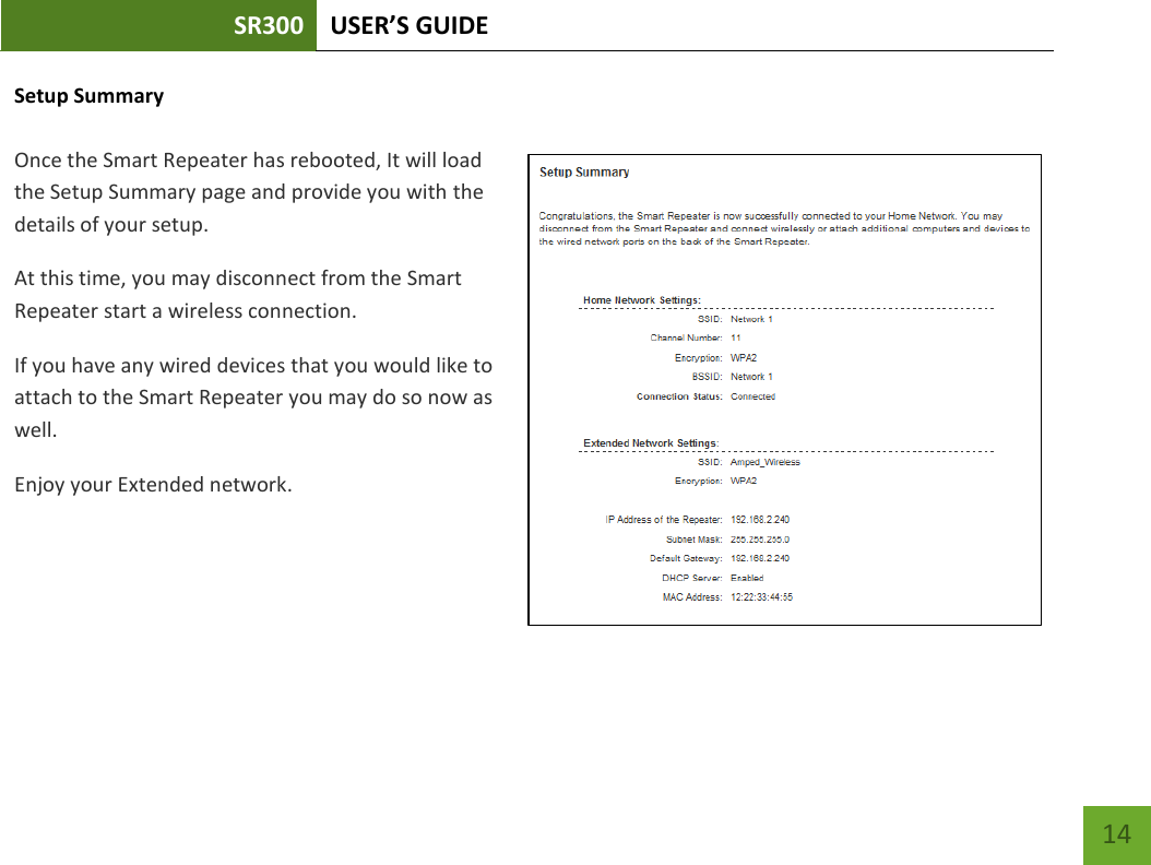 SR300 USER’S GUIDE   14 Setup Summary  Once the Smart Repeater has rebooted, It will load the Setup Summary page and provide you with the details of your setup. At this time, you may disconnect from the Smart Repeater start a wireless connection. If you have any wired devices that you would like to attach to the Smart Repeater you may do so now as well. Enjoy your Extended network.    