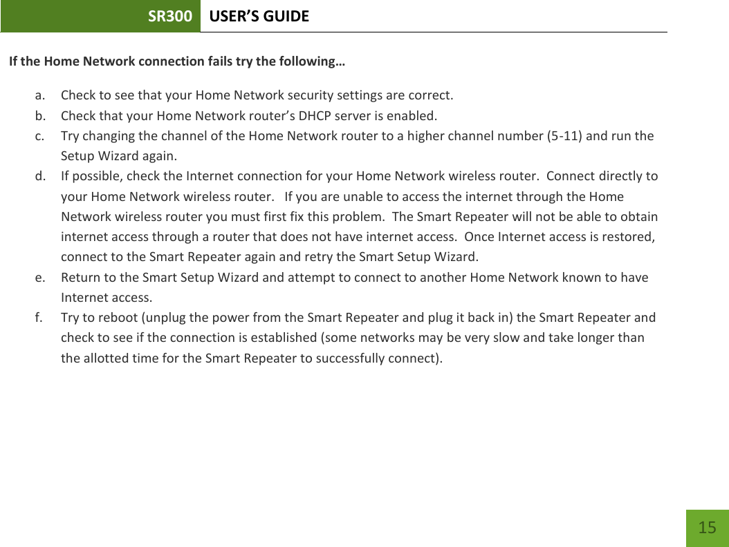 SR300 USER’S GUIDE   15 If the Home Network connection fails try the following… a. Check to see that your Home Network security settings are correct. b. Check that your Home Network router’s DHCP server is enabled. c. Try changing the channel of the Home Network router to a higher channel number (5-11) and run the Setup Wizard again. d. If possible, check the Internet connection for your Home Network wireless router.  Connect directly to your Home Network wireless router.   If you are unable to access the internet through the Home Network wireless router you must first fix this problem.  The Smart Repeater will not be able to obtain internet access through a router that does not have internet access.  Once Internet access is restored, connect to the Smart Repeater again and retry the Smart Setup Wizard. e. Return to the Smart Setup Wizard and attempt to connect to another Home Network known to have Internet access.   f. Try to reboot (unplug the power from the Smart Repeater and plug it back in) the Smart Repeater and check to see if the connection is established (some networks may be very slow and take longer than the allotted time for the Smart Repeater to successfully connect).   