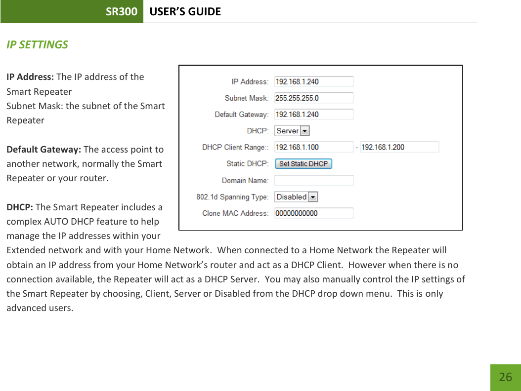 SR300 USER’S GUIDE   26 IP SETTINGS IP Address: The IP address of the Smart Repeater Subnet Mask: the subnet of the Smart Repeater  Default Gateway: The access point to another network, normally the Smart Repeater or your router.  DHCP: The Smart Repeater includes a complex AUTO DHCP feature to help manage the IP addresses within your Extended network and with your Home Network.  When connected to a Home Network the Repeater will obtain an IP address from your Home Network’s router and act as a DHCP Client.  However when there is no connection available, the Repeater will act as a DHCP Server.  You may also manually control the IP settings of the Smart Repeater by choosing, Client, Server or Disabled from the DHCP drop down menu.  This is only advanced users. 
