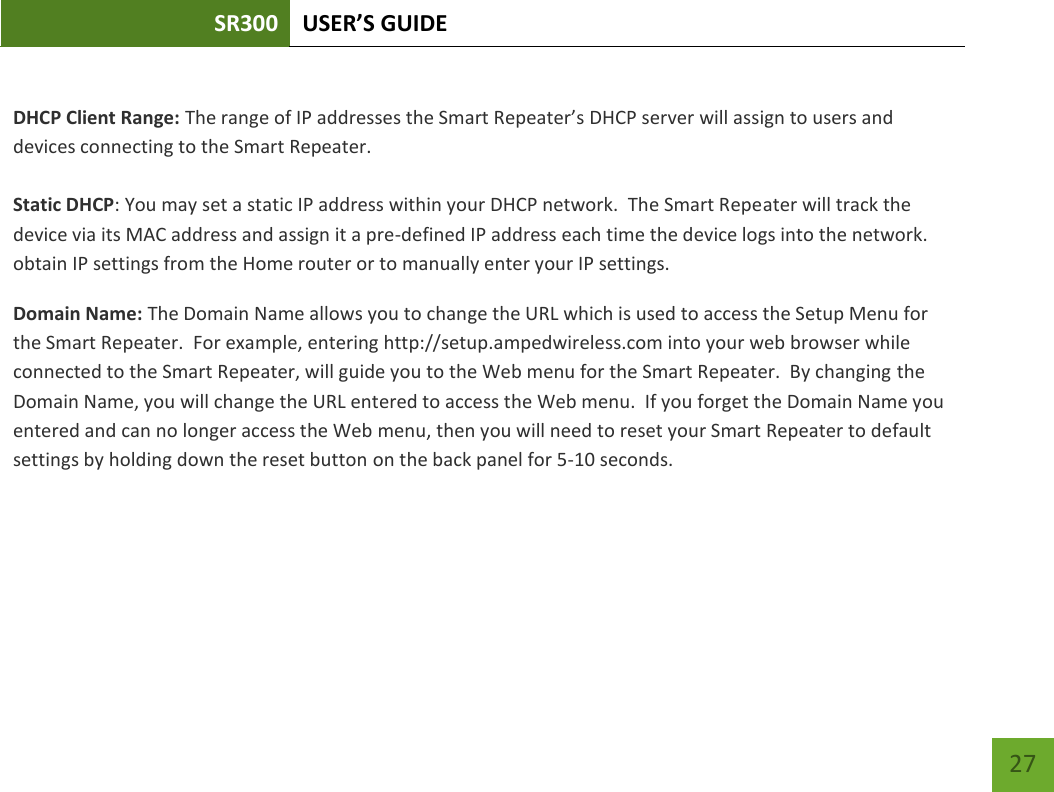 SR300 USER’S GUIDE   27  DHCP Client Range: The range of IP addresses the Smart Repeater’s DHCP server will assign to users and devices connecting to the Smart Repeater.   Static DHCP: You may set a static IP address within your DHCP network.  The Smart Repeater will track the device via its MAC address and assign it a pre-defined IP address each time the device logs into the network. obtain IP settings from the Home router or to manually enter your IP settings. Domain Name: The Domain Name allows you to change the URL which is used to access the Setup Menu for the Smart Repeater.  For example, entering http://setup.ampedwireless.com into your web browser while connected to the Smart Repeater, will guide you to the Web menu for the Smart Repeater.  By changing the Domain Name, you will change the URL entered to access the Web menu.  If you forget the Domain Name you entered and can no longer access the Web menu, then you will need to reset your Smart Repeater to default settings by holding down the reset button on the back panel for 5-10 seconds.   