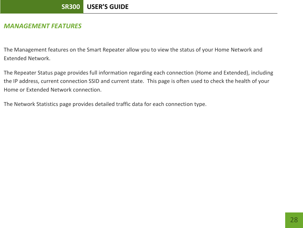 SR300 USER’S GUIDE   28 MANAGEMENT FEATURES The Management features on the Smart Repeater allow you to view the status of your Home Network and Extended Network. The Repeater Status page provides full information regarding each connection (Home and Extended), including the IP address, current connection SSID and current state.  This page is often used to check the health of your Home or Extended Network connection. The Network Statistics page provides detailed traffic data for each connection type.   