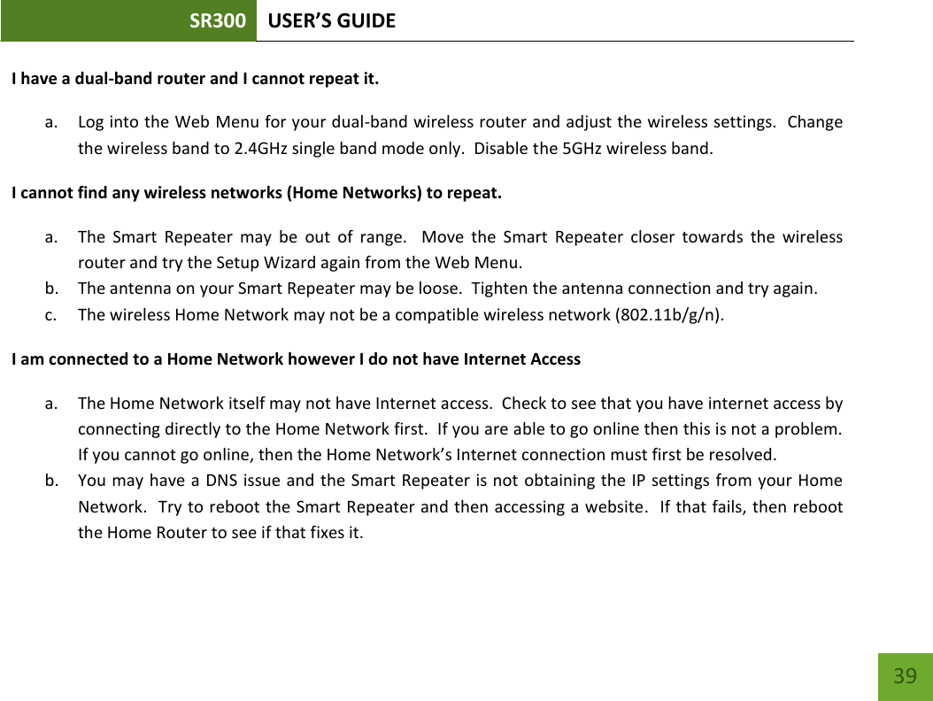 SR300 USER’S GUIDE   39 I have a dual-band router and I cannot repeat it. a. Log into the Web Menu for your dual-band wireless router and adjust the wireless settings.  Change the wireless band to 2.4GHz single band mode only.  Disable the 5GHz wireless band.   I cannot find any wireless networks (Home Networks) to repeat. a. The  Smart  Repeater  may  be  out  of  range.    Move  the  Smart  Repeater  closer  towards  the  wireless router and try the Setup Wizard again from the Web Menu. b. The antenna on your Smart Repeater may be loose.  Tighten the antenna connection and try again. c. The wireless Home Network may not be a compatible wireless network (802.11b/g/n).   I am connected to a Home Network however I do not have Internet Access a. The Home Network itself may not have Internet access.  Check to see that you have internet access by connecting directly to the Home Network first.  If you are able to go online then this is not a problem.  If you cannot go online, then the Home Network’s Internet connection must first be resolved. b. You may have a DNS issue and the Smart Repeater is not obtaining the IP settings  from your Home Network.  Try to reboot the Smart Repeater and then accessing a website.  If that fails, then reboot the Home Router to see if that fixes it. 