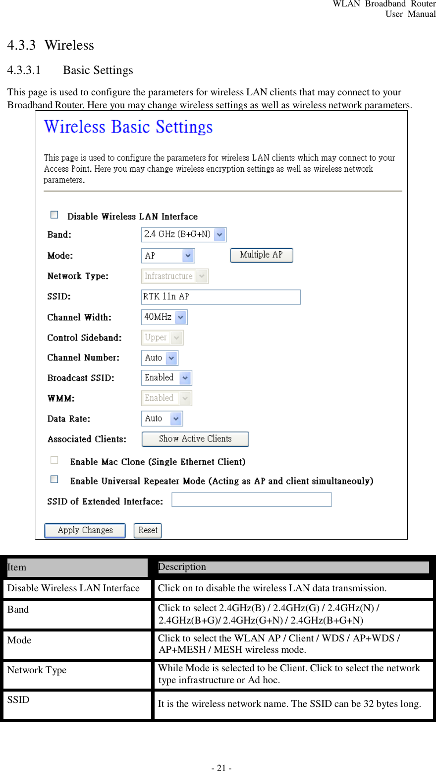 - 21 - WLAN  Broadband  Router User  Manual       4.3.3  Wireless  4.3.3.1  Basic Settings  This page is used to configure the parameters for wireless LAN clients that may connect to your Broadband Router. Here you may change wireless settings as well as wireless network parameters.                                            Item  Description  Disable Wireless LAN Interface  Click on to disable the wireless LAN data transmission.  Band  Click to select 2.4GHz(B) / 2.4GHz(G) / 2.4GHz(N) / 2.4GHz(B+G)/ 2.4GHz(G+N) / 2.4GHz(B+G+N)  Mode  Click to select the WLAN AP / Client / WDS / AP+WDS / AP+MESH / MESH wireless mode.  Network Type  While Mode is selected to be Client. Click to select the network type infrastructure or Ad hoc.  SSID  It is the wireless network name. The SSID can be 32 bytes long. 