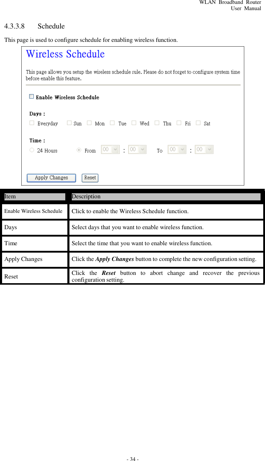 - 34 - WLAN  Broadband  Router User  Manual       4.3.3.8  Schedule  This page is used to configure schedule for enabling wireless function.                         Item  Description  Enable Wireless Schedule Click to enable the Wireless Schedule function.  Days  Select days that you want to enable wireless function.  Time  Select the time that you want to enable wireless function.  Apply Changes  Click the Apply Changes button to complete the new configuration setting.  Reset  Click   the   Reset   button   to   abort   change   and   recover   the  previous configuration setting. 