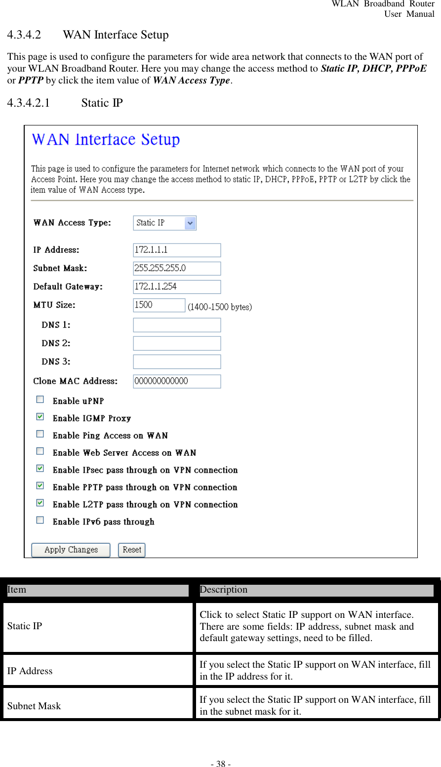 - 38 - WLAN  Broadband  Router User  Manual      4.3.4.2  WAN Interface Setup  This page is used to configure the parameters for wide area network that connects to the WAN port of your WLAN Broadband Router. Here you may change the access method to Static IP, DHCP, PPPoE or PPTP by click the item value of WAN Access Type.  4.3.4.2.1  Static IP                                               Item  Description   Static IP  Click to select Static IP support on WAN interface. There are some fields: IP address, subnet mask and default gateway settings, need to be filled.  IP Address  If you select the Static IP support on WAN interface, fill in the IP address for it.  Subnet Mask  If you select the Static IP support on WAN interface, fill in the subnet mask for it. 