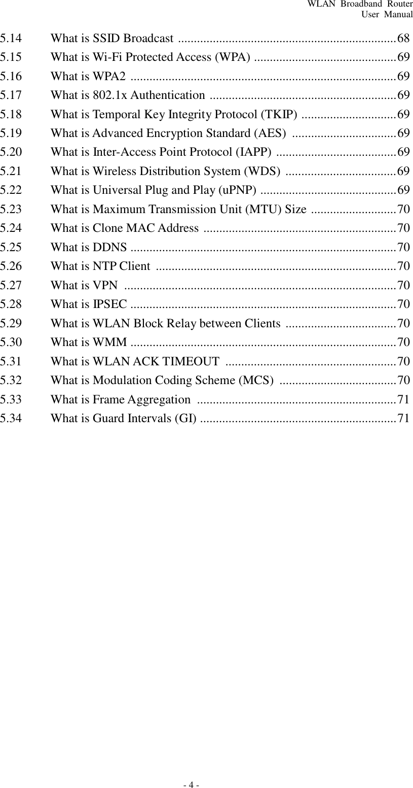 - 4 - WLAN  Broadband  Router User  Manual    5.14  What is SSID Broadcast  ..................................................................... 68 5.15  What is Wi-Fi Protected Access (WPA) ............................................. 69 5.16  What is WPA2  .................................................................................... 69 5.17  What is 802.1x Authentication  ........................................................... 69 5.18  What is Temporal Key Integrity Protocol (TKIP) .............................. 69 5.19  What is Advanced Encryption Standard (AES)  ................................. 69 5.20  What is Inter-Access Point Protocol (IAPP)  ...................................... 69 5.21  What is Wireless Distribution System (WDS)  ................................... 69 5.22  What is Universal Plug and Play (uPNP) ........................................... 69 5.23  What is Maximum Transmission Unit (MTU) Size  ........................... 70 5.24  What is Clone MAC Address  ............................................................. 70 5.25  What is DDNS .................................................................................... 70 5.26  What is NTP Client  ............................................................................ 70 5.27  What is VPN  ...................................................................................... 70 5.28  What is IPSEC .................................................................................... 70 5.29  What is WLAN Block Relay between Clients  ................................... 70 5.30  What is WMM .................................................................................... 70 5.31  What is WLAN ACK TIMEOUT  ...................................................... 70 5.32  What is Modulation Coding Scheme (MCS)  ..................................... 70 5.33  What is Frame Aggregation  ............................................................... 71 5.34  What is Guard Intervals (GI) .............................................................. 71 