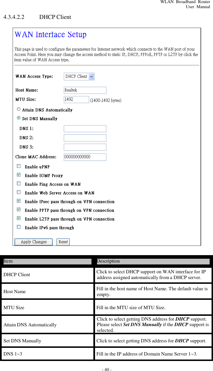 - 40 - WLAN  Broadband  Router User  Manual      4.3.4.2.2  DHCP Client                                                 Item  Description  DHCP Client  Click to select DHCP support on WAN interface for IP address assigned automatically from a DHCP server.  Host Name  Fill in the host name of Host Name. The default value is empty.  MTU Size  Fill in the MTU size of MTU Size.   Attain DNS Automatically  Click to select getting DNS address for DHCP support. Please select Set DNS Manually if the DHCP support is selected.  Set DNS Manually  Click to select getting DNS address for DHCP support.  DNS 1~3 Fill in the IP address of Domain Name Server 1~3. 