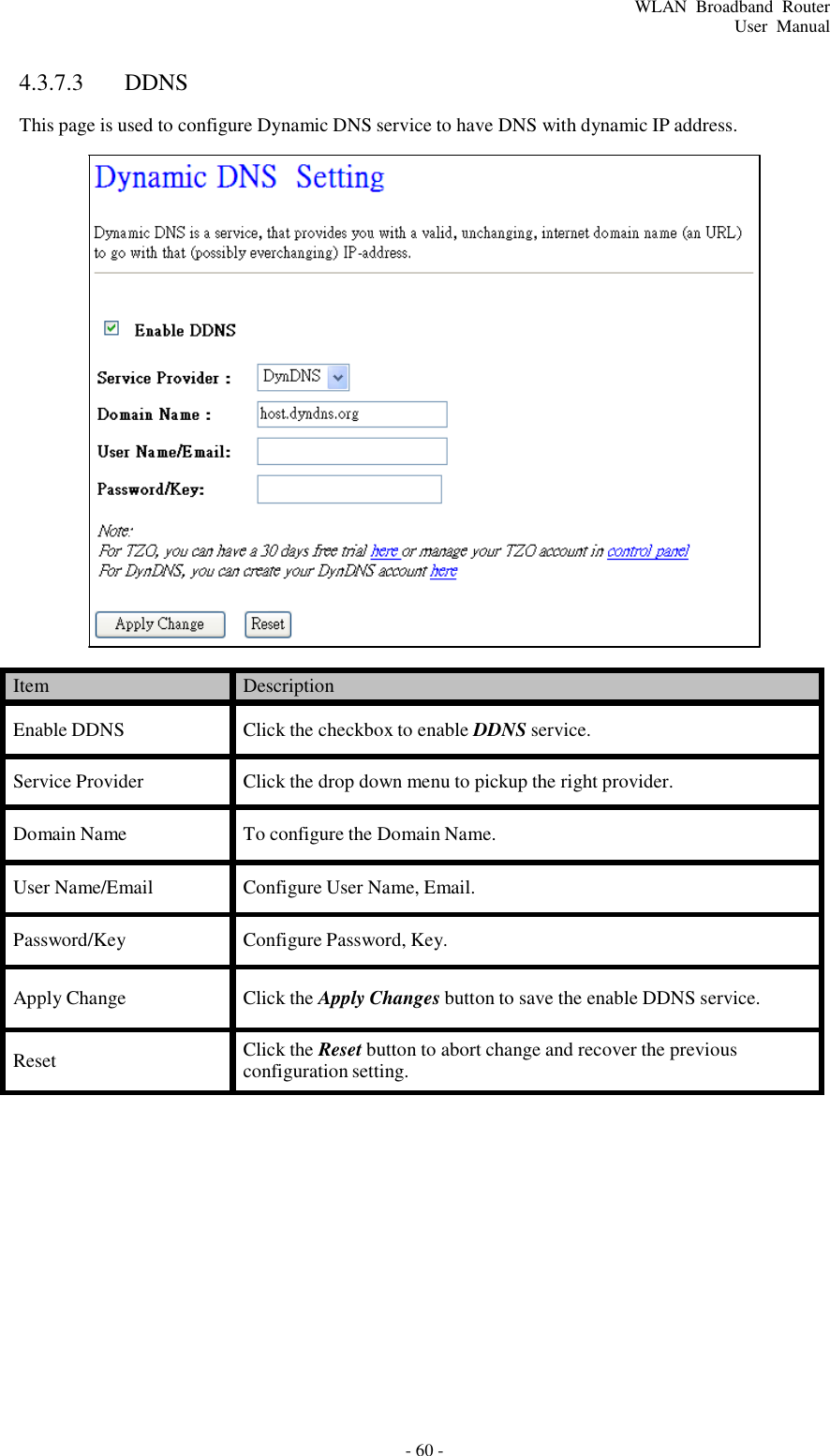 - 60 - WLAN  Broadband  Router User  Manual       4.3.7.3  DDNS  This page is used to configure Dynamic DNS service to have DNS with dynamic IP address.                            Item Description  Enable DDNS  Click the checkbox to enable DDNS service.  Service Provider  Click the drop down menu to pickup the right provider.  Domain Name  To configure the Domain Name.  User Name/Email  Configure User Name, Email.  Password/Key  Configure Password, Key.  Apply Change  Click the Apply Changes button to save the enable DDNS service.  Reset Click the Reset button to abort change and recover the previous configuration setting. 