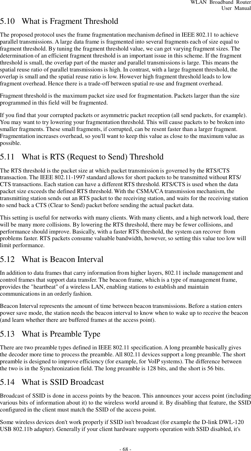 - 68 - WLAN  Broadband  Router User  Manual    5.10  What is Fragment Threshold   The proposed protocol uses the frame fragmentation mechanism defined in IEEE 802.11 to achieve parallel transmissions. A large data frame is fragmented into several fragments each of size equal to fragment threshold. By tuning the fragment threshold value, we can get varying fragment sizes. The determination of an efficient fragment threshold is an important issue in this scheme. If the fragment threshold is small, the overlap part of the master and parallel transmissions is large. This means the spatial reuse ratio of parallel transmissions is high. In contrast, with a large fragment threshold, the overlap is small and the spatial reuse ratio is low. However high fragment threshold leads to low fragment overhead. Hence there is a trade-off between spatial re-use and fragment overhead.  Fragment threshold is the maximum packet size used for fragmentation. Packets larger than the size programmed in this field will be fragmented.  If you find that your corrupted packets or asymmetric packet reception (all send packets, for example). You may want to try lowering your fragmentation threshold. This will cause packets to be broken into smaller fragments. These small fragments, if corrupted, can be resent faster than a larger fragment. Fragmentation increases overhead, so you&apos;ll want to keep this value as close to the maximum value as possible.  5.11  What is RTS (Request to Send) Threshold   The RTS threshold is the packet size at which packet transmission is governed by the RTS/CTS transaction. The IEEE 802.11-1997 standard allows for short packets to be transmitted without RTS/ CTS transactions. Each station can have a different RTS threshold. RTS/CTS is used when the data packet size exceeds the defined RTS threshold. With the CSMA/CA transmission mechanism, the transmitting station sends out an RTS packet to the receiving station, and waits for the receiving station to send back a CTS (Clear to Send) packet before sending the actual packet data.  This setting is useful for networks with many clients. With many clients, and a high network load, there will be many more collisions. By lowering the RTS threshold, there may be fewer collisions, and performance should improve. Basically, with a faster RTS threshold, the system can recover from problems faster. RTS packets consume valuable bandwidth, however, so setting this value too low will limit performance.  5.12  What is Beacon Interval   In addition to data frames that carry information from higher layers, 802.11 include management and control frames that support data transfer. The beacon frame, which is a type of management frame, provides the &quot;heartbeat&quot; of a wireless LAN, enabling stations to establish and maintain communications in an orderly fashion.  Beacon Interval represents the amount of time between beacon transmissions. Before a station enters power save mode, the station needs the beacon interval to know when to wake up to receive the beacon (and learn whether there are buffered frames at the access point).  5.13  What is Preamble Type   There are two preamble types defined in IEEE 802.11 specification. A long preamble basically gives the decoder more time to process the preamble. All 802.11 devices support a long preamble. The short preamble is designed to improve efficiency (for example, for VoIP systems). The difference between the two is in the Synchronization field. The long preamble is 128 bits, and the short is 56 bits.  5.14  What is SSID Broadcast   Broadcast of SSID is done in access points by the beacon. This announces your access point (including various bits of information about it) to the wireless world around it. By disabling that feature, the SSID configured in the client must match the SSID of the access point.  Some wireless devices don&apos;t work properly if SSID isn&apos;t broadcast (for example the D-link DWL-120 USB 802.11b adapter). Generally if your client hardware supports operation with SSID disabled, it&apos;s 