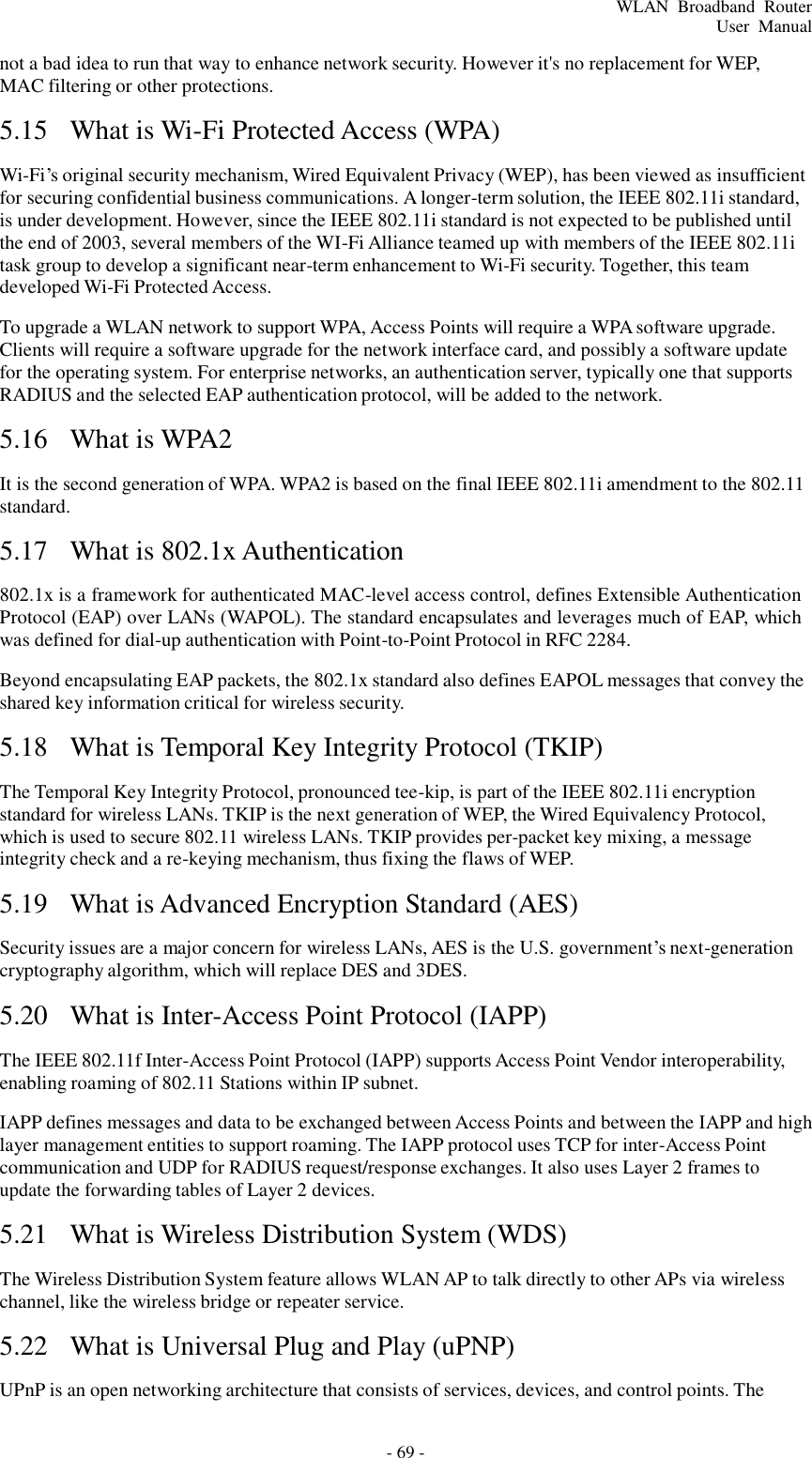 - 69 - WLAN  Broadband  Router User  Manual    not a bad idea to run that way to enhance network security. However it&apos;s no replacement for WEP, MAC filtering or other protections.  5.15  What is Wi-Fi Protected Access (WPA)   Wi-Fi’s original security mechanism, Wired Equivalent Privacy (WEP), has been viewed as insufficient for securing confidential business communications. A longer-term solution, the IEEE 802.11i standard, is under development. However, since the IEEE 802.11i standard is not expected to be published until the end of 2003, several members of the WI-Fi Alliance teamed up with members of the IEEE 802.11i task group to develop a significant near-term enhancement to Wi-Fi security. Together, this team developed Wi-Fi Protected Access.  To upgrade a WLAN network to support WPA, Access Points will require a WPA software upgrade. Clients will require a software upgrade for the network interface card, and possibly a software update for the operating system. For enterprise networks, an authentication server, typically one that supports RADIUS and the selected EAP authentication protocol, will be added to the network.  5.16  What is WPA2   It is the second generation of WPA. WPA2 is based on the final IEEE 802.11i amendment to the 802.11 standard.  5.17  What is 802.1x Authentication   802.1x is a framework for authenticated MAC-level access control, defines Extensible Authentication Protocol (EAP) over LANs (WAPOL). The standard encapsulates and leverages much of EAP, which was defined for dial-up authentication with Point-to-Point Protocol in RFC 2284.  Beyond encapsulating EAP packets, the 802.1x standard also defines EAPOL messages that convey the shared key information critical for wireless security.  5.18  What is Temporal Key Integrity Protocol (TKIP)   The Temporal Key Integrity Protocol, pronounced tee-kip, is part of the IEEE 802.11i encryption standard for wireless LANs. TKIP is the next generation of WEP, the Wired Equivalency Protocol, which is used to secure 802.11 wireless LANs. TKIP provides per-packet key mixing, a message integrity check and a re-keying mechanism, thus fixing the flaws of WEP.  5.19  What is Advanced Encryption Standard (AES)   Security issues are a major concern for wireless LANs, AES is the U.S. government’s next-generation cryptography algorithm, which will replace DES and 3DES.  5.20  What is Inter-Access Point Protocol (IAPP)   The IEEE 802.11f Inter-Access Point Protocol (IAPP) supports Access Point Vendor interoperability, enabling roaming of 802.11 Stations within IP subnet.  IAPP defines messages and data to be exchanged between Access Points and between the IAPP and high layer management entities to support roaming. The IAPP protocol uses TCP for inter-Access Point communication and UDP for RADIUS request/response exchanges. It also uses Layer 2 frames to update the forwarding tables of Layer 2 devices.  5.21  What is Wireless Distribution System (WDS)   The Wireless Distribution System feature allows WLAN AP to talk directly to other APs via wireless channel, like the wireless bridge or repeater service.  5.22  What is Universal Plug and Play (uPNP)   UPnP is an open networking architecture that consists of services, devices, and control points. The 