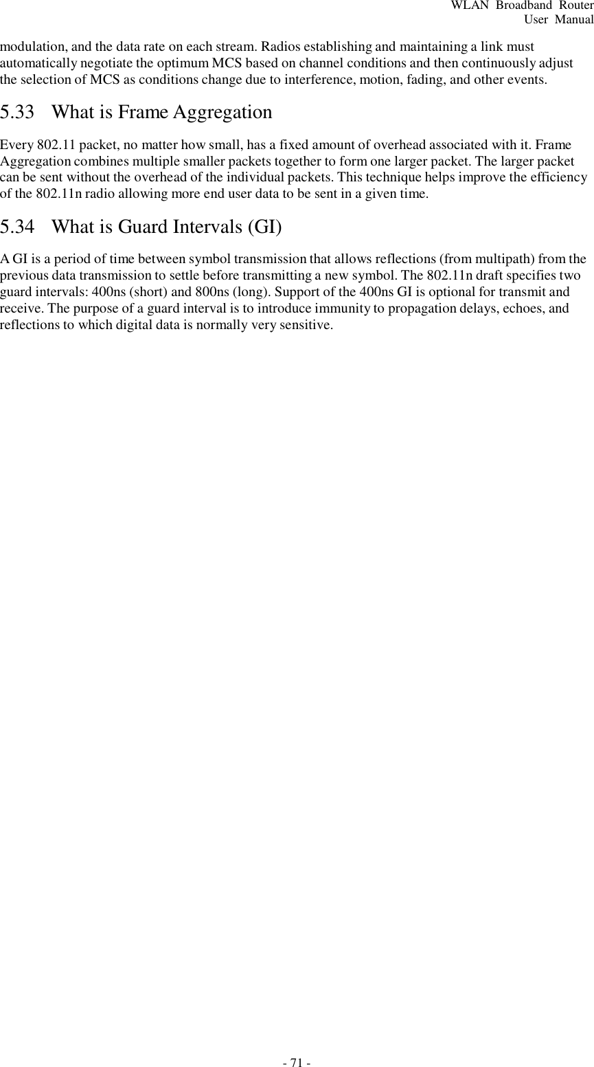 - 71 - WLAN  Broadband  Router User  Manual    modulation, and the data rate on each stream. Radios establishing and maintaining a link must automatically negotiate the optimum MCS based on channel conditions and then continuously adjust the selection of MCS as conditions change due to interference, motion, fading, and other events.  5.33  What is Frame Aggregation   Every 802.11 packet, no matter how small, has a fixed amount of overhead associated with it. Frame Aggregation combines multiple smaller packets together to form one larger packet. The larger packet can be sent without the overhead of the individual packets. This technique helps improve the efficiency of the 802.11n radio allowing more end user data to be sent in a given time.  5.34  What is Guard Intervals (GI)   A GI is a period of time between symbol transmission that allows reflections (from multipath) from the previous data transmission to settle before transmitting a new symbol. The 802.11n draft specifies two guard intervals: 400ns (short) and 800ns (long). Support of the 400ns GI is optional for transmit and receive. The purpose of a guard interval is to introduce immunity to propagation delays, echoes, and reflections to which digital data is normally very sensitive. 