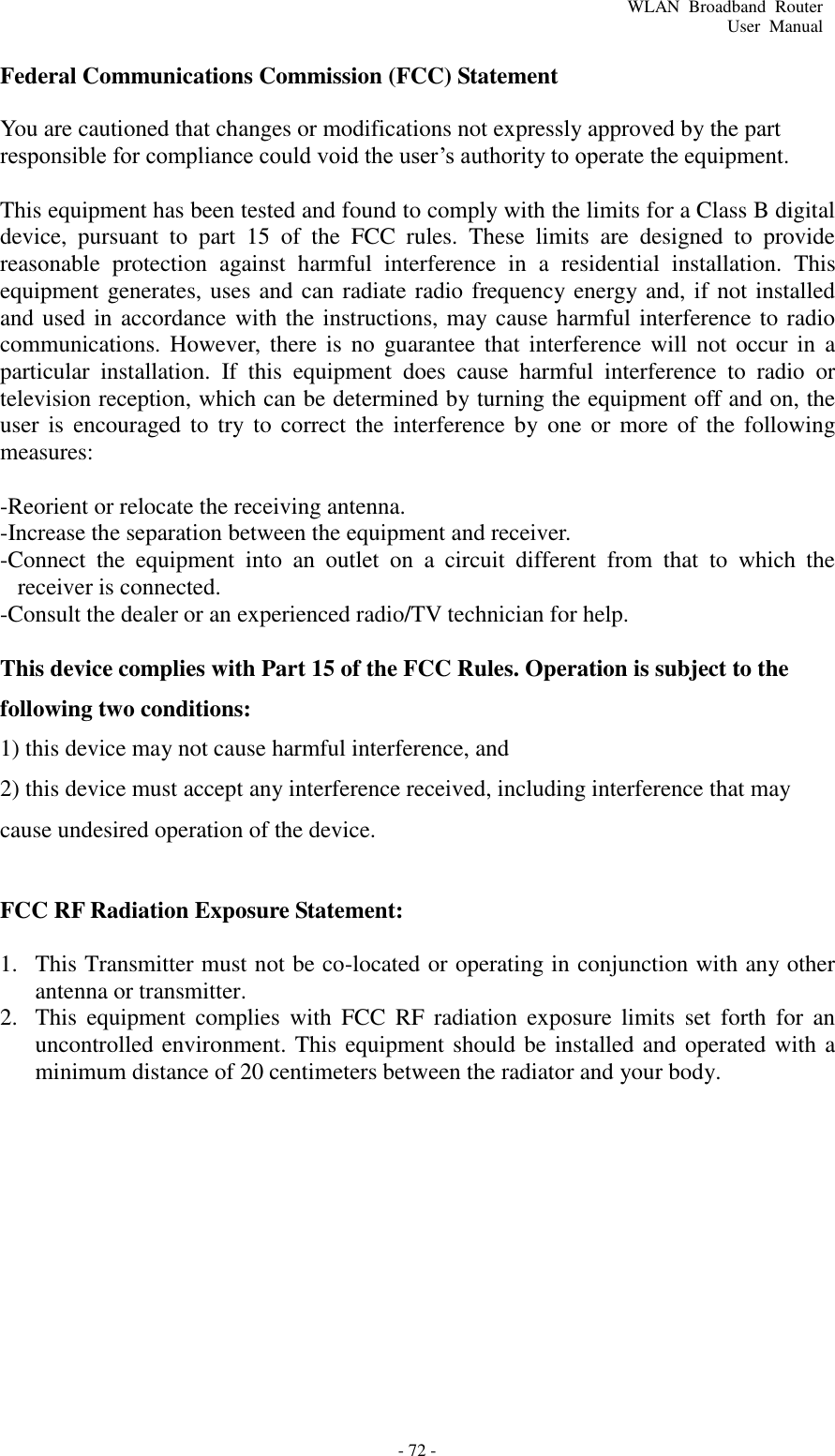 - 72 - WLAN  Broadband  Router User  Manual    Federal Communications Commission (FCC) Statement  You are cautioned that changes or modifications not expressly approved by the part responsible for compliance could void the user’s authority to operate the equipment.  This equipment has been tested and found to comply with the limits for a Class B digital device,  pursuant  to  part  15  of  the  FCC  rules.  These  limits  are  designed  to  provide reasonable  protection  against  harmful  interference  in  a  residential  installation.  This equipment generates, uses and can radiate radio frequency energy and, if not installed and used in accordance with the instructions, may cause harmful interference to radio communications. However,  there is  no  guarantee  that  interference will  not  occur in  a particular  installation.  If  this  equipment  does  cause  harmful  interference  to  radio  or television reception, which can be determined by turning the equipment off and on, the user is  encouraged to  try to  correct  the  interference by  one  or  more  of  the  following measures:   -Reorient or relocate the receiving antenna. -Increase the separation between the equipment and receiver. -Connect  the  equipment  into  an  outlet  on  a  circuit  different  from  that  to  which  the receiver is connected. -Consult the dealer or an experienced radio/TV technician for help.  This device complies with Part 15 of the FCC Rules. Operation is subject to the following two conditions: 1) this device may not cause harmful interference, and 2) this device must accept any interference received, including interference that may cause undesired operation of the device.  FCC RF Radiation Exposure Statement:  1. This Transmitter must not be co-located or operating in conjunction with any other antenna or transmitter. 2. This  equipment  complies  with  FCC  RF  radiation  exposure  limits  set  forth  for  an uncontrolled environment. This equipment should be installed and operated with a minimum distance of 20 centimeters between the radiator and your body. 