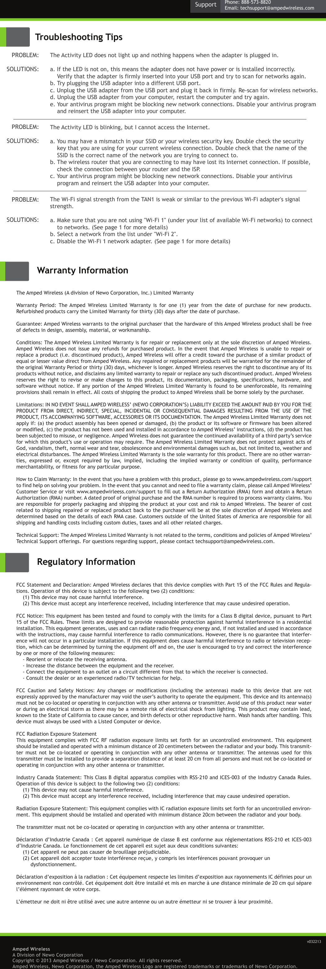 Amped WirelessA Division of Newo CorporationCopyright © 2013 Amped Wireless / Newo Corporation. All rights reserved.  Amped Wireless, Newo Corporation, the Amped Wireless Logo are registered trademarks or trademarks of Newo Corporation.Warranty InformationRegulatory InformationThe Amped Wireless (A division of Newo Corporation, Inc.) Limited Warranty Warranty  Period:  The Amped  Wireless  Limited  Warranty  is  for  one  (1)  year  from  the  date  of  purchase  for  new  products. Refurbished products carry the Limited Warranty for thirty (30) days after the date of purchase. Guarantee: Amped Wireless warrants to the original purchaser that the hardware of this Amped Wireless product shall be free of defects in design, assembly, material, or workmanship. Conditions: The Amped Wireless Limited Warranty is for repair or replacement only at the sole discretion of Amped Wireless. Amped Wireless does  not  issue  any refunds for purchased  product.  In  the  event  that Amped Wireless is unable to repair or replace a product (i.e. discontinued product), Amped Wireless will offer a credit toward the purchase of a similar product of equal or lesser value direct from Amped Wireless. Any repaired or replacement products will be warranted for the remainder of the original Warranty Period or thirty (30) days, whichever is longer. Amped Wireless reserves the right to discontinue any of its products without notice, and disclaims any limited warranty to repair or replace any such discontinued product. Amped Wireless reserves  the right  to revise  or  make  changes  to  this  product, its  documentation,  packaging,  specifications,  hardware,  and software without notice. If any portion of the Amped Wireless Limited Warranty is found to be unenforceable, its remaining provisions shall remain in effect. All costs of shipping the product to Amped Wireless shall be borne solely by the purchaser.Limitations: IN NO EVENT SHALL AMPED WIRELESS’ (NEWO CORPORATION’S) LIABILITY EXCEED THE AMOUNT PAID BY YOU FOR THE PRODUCT  FROM  DIRECT,  INDIRECT,  SPECIAL,  INCIDENTAL  OR  CONSEQUENTIAL  DAMAGES  RESULTING  FROM  THE  USE  OF  THE PRODUCT, ITS ACCOMPANYING SOFTWARE, ACCESSORIES OR ITS DOCUMENTATION. The Amped Wireless Limited Warranty does not apply if: (a) the product assembly has been opened or damaged, (b) the product or its software or firmware has been altered or modified, (c) the product has not been used and installed in accordance to Amped Wireless’ instructions, (d) the product has been subjected to misuse, or negligence. Amped Wireless does not guarantee the continued availability of a third party’s service for which this product’s use or operation may require. The Amped Wireless Limited Warranty does not protect against acts of God, vandalism, theft, normal wear and tear, obsolescence and environmental damages such as, but not limited to, weather and electrical disturbances. The Amped Wireless Limited Warranty is the sole warranty for this product. There are no other warran-ties,  expressed  or,  except  required  by  law,  implied,  including  the  implied  warranty  or  condition  of  quality,  performance merchantability, or fitness for any particular purpose.How to Claim Warranty: In the event that you have a problem with this product, please go to www.ampedwireless.com/support to find help on solving your problem. In the event that you cannot and need to file a warranty claim, please call Amped Wireless’ Customer Service or visit www.ampedwirleess.com/support to fill out a Return Authorization (RMA) form and obtain a Return Authorization (RMA) number. A dated proof of original purchase and the RMA number is required to process warranty claims. You are responsible for properly packaging and shipping the product at your cost and risk to Amped Wireless. The bearer of cost related to shipping repaired or replaced product back to the purchaser will be at the sole discretion of Amped Wireless and determined based on the details of each RMA case. Customers outside of the United States of America are responsible for all shipping and handling costs including custom duties, taxes and all other related charges. Technical Support: The Amped Wireless Limited Warranty is not related to the terms, conditions and policies of Amped Wireless’ Technical Support offerings. For questions regarding support, please contact techsupport@ampedwireless.com.FCC Statement and Declaration: Amped Wireless declares that this device complies with Part 15 of the FCC Rules and Regula-tions. Operation of this device is subject to the following two (2) conditions:(1) This device may not cause harmful interference.(2) This device must accept any interference received, including interference that may cause undesired operation.FCC Notice: This equipment has been tested and found to comply with the limits for a Class B digital device, pursuant to Part 15 of the FCC Rules. These limits are designed to provide reasonable protection against harmful interference in a residential installation. This equipment generates, uses and can radiate radio frequency energy and, if not installed and used in accordance with the instructions, may cause harmful interference to radio communications. However, there is no guarantee that interfer-ence will not occur in a particular installation. If this equipment does cause harmful interference to radio or television recep-tion, which can be determined by turning the equipment off and on, the user is encouraged to try and correct the interference by one or more of the following measures: - Reorient or relocate the receiving antenna.- Increase the distance between the equipment and the receiver.- Connect the equipment to an outlet on a circuit different from that to which the receiver is connected.- Consult the dealer or an experienced radio/TV technician for help.FCC  Caution  and  Safety  Notices: Any  changes  or  modifications  (including  the  antennas)  made  to  this  device  that  are  not expressly approved by the manufacturer may void the user’s authority to operate the equipment. This device and its antenna(s) must not be co-located or operating in conjunction with any other antenna or transmitter. Avoid use of this product near water or during an electrical storm as there may be a remote risk of electrical shock from lighting. This product may contain lead, known to the State of California to cause cancer, and birth defects or other reproductive harm. Wash hands after handling. This device must always be used with a Listed Computer or device. FCC Radiation Exposure StatementThis  equipment  complies with  FCC RF  radiation  exposure limits  set forth  for  an uncontrolled  environment. This  equipment should be installed and operated with a minimum distance of 20 centimeters between the radiator and your body. This transmit-ter  must  not  be  co-located  or  operating  in  conjunction  with  any  other  antenna  or  transmitter.  The  antennas  used  for  this transmitter must be installed to provide a separation distance of at least 20 cm from all persons and must not be co-located or operating in conjunction with any other antenna or transmitter.Industry Canada Statement: This Class B digital apparatus complies with RSS-210 and ICES-003 of the Industry Canada Rules. Operation of this device is subject to the following two (2) conditions:(1) This device may not cause harmful interference.(2) This device must accept any interference received, including interference that may cause undesired operation.Radiation Exposure Statement: This equipment complies with IC radiation exposure limits set forth for an uncontrolled environ-ment. This equipment should be installed and operated with minimum distance 20cm between the radiator and your body.  The transmitter must not be co-located or operating in conjunction with any other antenna or transmitter. Déclaration d’Industrie Canada : Cet appareil numérique de classe B est conforme aux réglementations RSS-210 et ICES-003 d’Industrie Canada. Le fonctionnement de cet appareil est sujet aux deux conditions suivantes:(1) Cet appareil ne peut pas causer de brouillage préjudiciable.(2) Cet appareil doit accepter toute interférence reçue, y compris les interférences pouvant provoquer un           dysfonctionnement.Déclaration d’exposition à la radiation : Cet équipement respecte les limites d’exposition aux rayonnements IC définies pour un environnement non contrôlé. Cet équipement doit être installé et mis en marche à une distance minimale de 20 cm qui sépare l’élément rayonnant de votre corps.  L’émetteur ne doit ni être utilisé avec une autre antenne ou un autre émetteur ni se trouver à leur proximité.Troubleshooting TipsThe Activity LED does not light up and nothing happens when the adapter is plugged in. a. If the LED is not on, this means the adapter does not have power or is installed incorrectly.     Verify that the adapter is firmly inserted into your USB port and try to scan for networks again.b. Try plugging the USB adapter into a different USB port. c. Unplug the USB adapter from the USB port and plug it back in firmly. Re-scan for wireless networks.d. Unplug the USB adapter from your computer, restart the computer and try again.e. Your antivirus program might be blocking new network connections. Disable your antivirus program     and reinsert the USB adapter into your computer.   The Activity LED is blinking, but I cannot access the Internet. a. You may have a mismatch in your SSID or your wireless security key. Double check the security     key that you are using for your current wireless connection. Double check that the name of the     SSID is the correct name of the network you are trying to connect to.b. The wireless router that you are connecting to may have lost its Internet connection. If possible,     check the connection between your router and the ISP.c. Your antivirus program might be blocking new network connections. Disable your antivirus     program and reinsert the USB adapter into your computer.   The Wi-Fi signal strength from the TAN1 is weak or similar to the previous Wi-Fi adapter&apos;s signal strength.a. Make sure that you are not using &quot;Wi-Fi 1&quot; (under your list of available Wi-Fi networks) to connect     to networks. (See page 1 for more details)b. Select a network from the list under &quot;Wi-Fi 2&quot;.c. Disable the Wi-Fi 1 network adapter. (See page 1 for more details)PROBLEM:SOLUTIONS: PROBLEM:SOLUTIONS: PROBLEM:SOLUTIONS: v032213Phone: 888-573-8820Email: techsupport@ampedwireless.comSupport