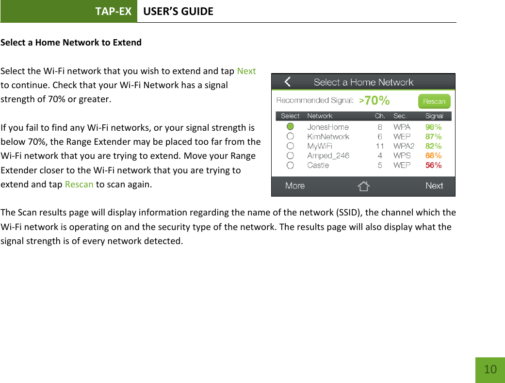TAP-EX USER’S GUIDE   10 10 Select a Home Network to Extend  Select the Wi-Fi network that you wish to extend and tap Next to continue. Check that your Wi-Fi Network has a signal strength of 70% or greater.  If you fail to find any Wi-Fi networks, or your signal strength is below 70%, the Range Extender may be placed too far from the Wi-Fi network that you are trying to extend. Move your Range Extender closer to the Wi-Fi network that you are trying to extend and tap Rescan to scan again.  The Scan results page will display information regarding the name of the network (SSID), the channel which the Wi-Fi network is operating on and the security type of the network. The results page will also display what the signal strength is of every network detected. 