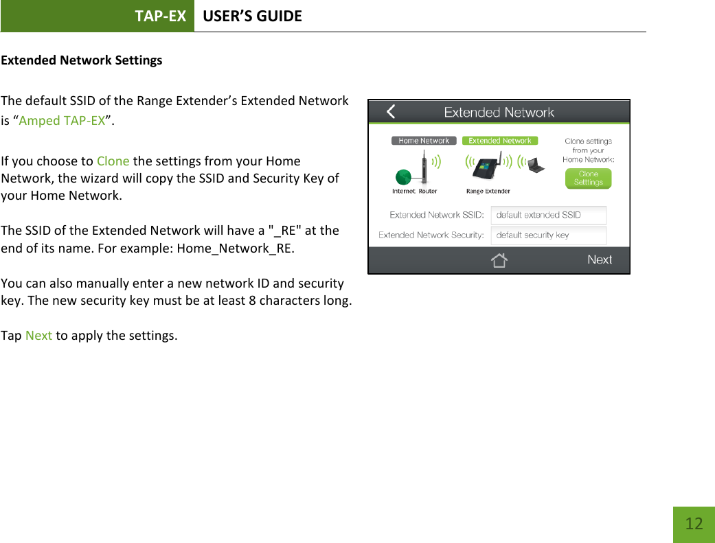 TAP-EX USER’S GUIDE   12 12 Extended Network Settings   The default SSID of the Range Extender’s Extended Network is “Amped TAP-EX”.  If you choose to Clone the settings from your Home Network, the wizard will copy the SSID and Security Key of your Home Network.  The SSID of the Extended Network will have a &quot;_RE&quot; at the end of its name. For example: Home_Network_RE.  You can also manually enter a new network ID and security key. The new security key must be at least 8 characters long.  Tap Next to apply the settings.