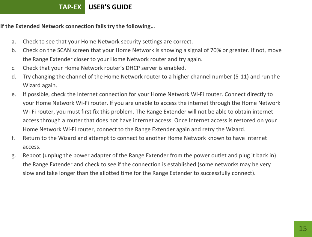 TAP-EX USER’S GUIDE   15 15 If the Extended Network connection fails try the following…  a. Check to see that your Home Network security settings are correct. b. Check on the SCAN screen that your Home Network is showing a signal of 70% or greater. If not, move the Range Extender closer to your Home Network router and try again. c. Check that your Home Network router’s DHCP server is enabled. d. Try changing the channel of the Home Network router to a higher channel number (5-11) and run the Wizard again. e. If possible, check the Internet connection for your Home Network Wi-Fi router. Connect directly to your Home Network Wi-Fi router. If you are unable to access the internet through the Home Network Wi-Fi router, you must first fix this problem. The Range Extender will not be able to obtain internet access through a router that does not have internet access. Once Internet access is restored on your Home Network Wi-Fi router, connect to the Range Extender again and retry the Wizard. f. Return to the Wizard and attempt to connect to another Home Network known to have Internet access. g. Reboot (unplug the power adapter of the Range Extender from the power outlet and plug it back in) the Range Extender and check to see if the connection is established (some networks may be very slow and take longer than the allotted time for the Range Extender to successfully connect).   