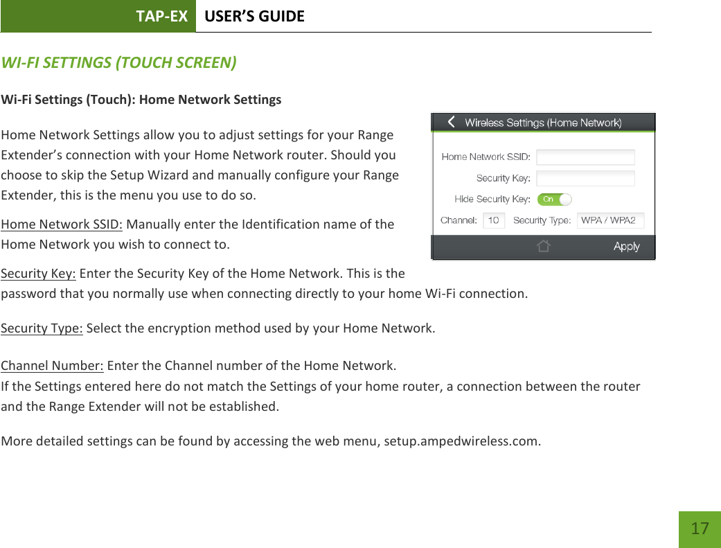 TAP-EX USER’S GUIDE   17 17 WI-FI SETTINGS (TOUCH SCREEN) Wi-Fi Settings (Touch): Home Network Settings Home Network Settings allow you to adjust settings for your Range Extender’s connection with your Home Network router. Should you choose to skip the Setup Wizard and manually configure your Range Extender, this is the menu you use to do so. Home Network SSID: Manually enter the Identification name of the Home Network you wish to connect to. Security Key: Enter the Security Key of the Home Network. This is the password that you normally use when connecting directly to your home Wi-Fi connection. Security Type: Select the encryption method used by your Home Network. Channel Number: Enter the Channel number of the Home Network.  If the Settings entered here do not match the Settings of your home router, a connection between the router and the Range Extender will not be established. More detailed settings can be found by accessing the web menu, setup.ampedwireless.com. 
