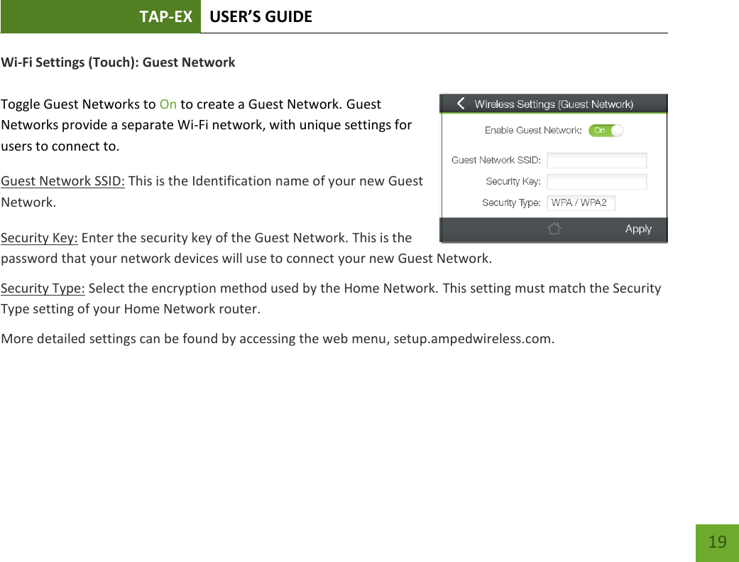 TAP-EX USER’S GUIDE   19 19 Wi-Fi Settings (Touch): Guest Network  Toggle Guest Networks to On to create a Guest Network. Guest Networks provide a separate Wi-Fi network, with unique settings for users to connect to. Guest Network SSID: This is the Identification name of your new Guest Network. Security Key: Enter the security key of the Guest Network. This is the password that your network devices will use to connect your new Guest Network. Security Type: Select the encryption method used by the Home Network. This setting must match the Security Type setting of your Home Network router. More detailed settings can be found by accessing the web menu, setup.ampedwireless.com.    