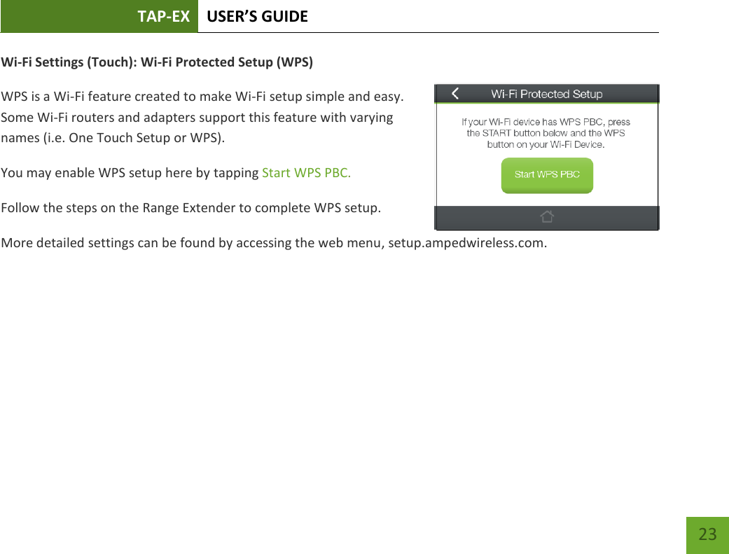 TAP-EX USER’S GUIDE   23 23 Wi-Fi Settings (Touch): Wi-Fi Protected Setup (WPS) WPS is a Wi-Fi feature created to make Wi-Fi setup simple and easy.  Some Wi-Fi routers and adapters support this feature with varying names (i.e. One Touch Setup or WPS). You may enable WPS setup here by tapping Start WPS PBC. Follow the steps on the Range Extender to complete WPS setup. More detailed settings can be found by accessing the web menu, setup.ampedwireless.com.    