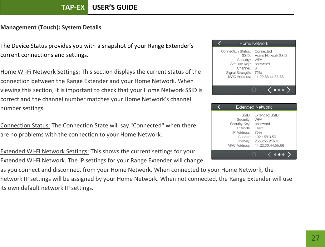 TAP-EX USER’S GUIDE   27 27 Management (Touch): System Details  The Device Status provides you with a snapshot of your Range Extender’s current connections and settings. Home Wi-Fi Network Settings: This section displays the current status of the connection between the Range Extender and your Home Network. When viewing this section, it is important to check that your Home Network SSID is correct and the channel number matches your Home Network&apos;s channel number settings. Connection Status: The Connection State will say &quot;Connected&quot; when there are no problems with the connection to your Home Network. Extended Wi-Fi Network Settings: This shows the current settings for your Extended Wi-Fi Network. The IP settings for your Range Extender will change as you connect and disconnect from your Home Network. When connected to your Home Network, the network IP settings will be assigned by your Home Network. When not connected, the Range Extender will use its own default network IP settings. 