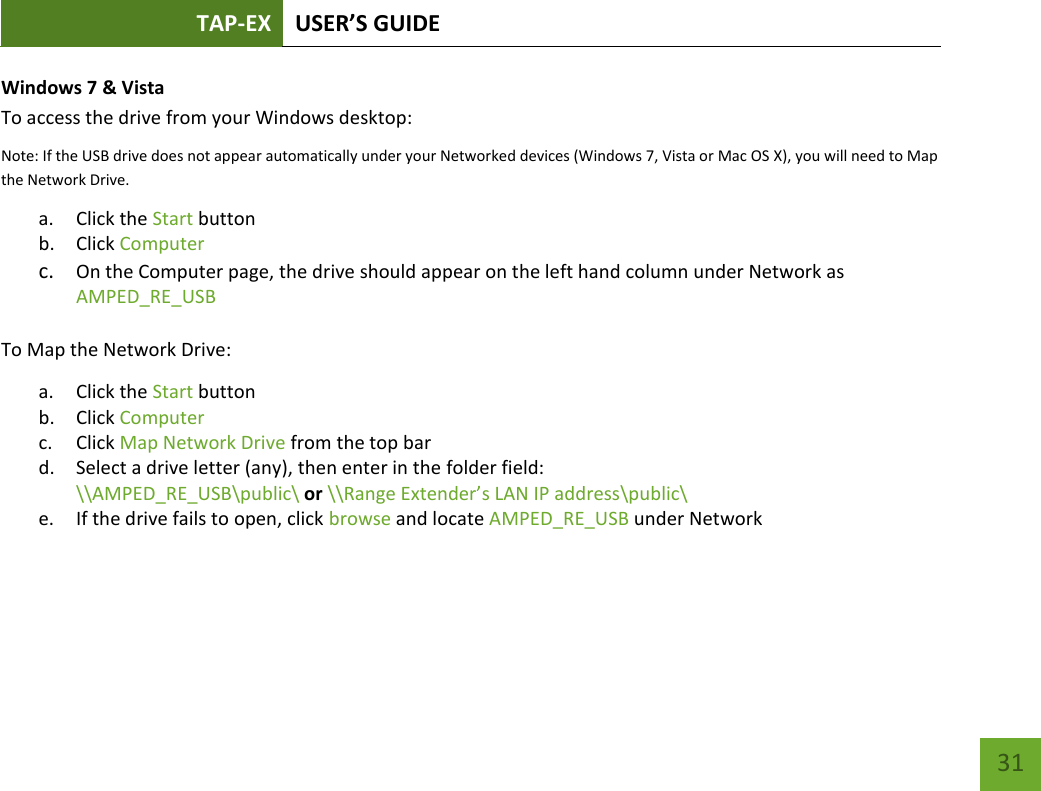 TAP-EX USER’S GUIDE   31 31 Windows 7 &amp; Vista To access the drive from your Windows desktop: Note: If the USB drive does not appear automatically under your Networked devices (Windows 7, Vista or Mac OS X), you will need to Map the Network Drive. a. Click the Start button b. Click Computer c. On the Computer page, the drive should appear on the left hand column under Network as AMPED_RE_USB  To Map the Network Drive: a. Click the Start button b. Click Computer c. Click Map Network Drive from the top bar d. Select a drive letter (any), then enter in the folder field: \\AMPED_RE_USB\public\ or \\Range Extender’s LAN IP address\public\ e. If the drive fails to open, click browse and locate AMPED_RE_USB under Network 