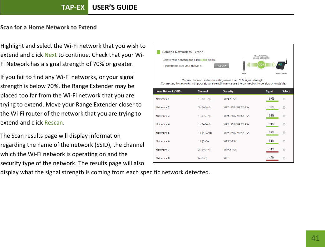 TAP-EX USER’S GUIDE   41 41 Scan for a Home Network to Extend  Highlight and select the Wi-Fi network that you wish to extend and click Next to continue. Check that your Wi-Fi Network has a signal strength of 70% or greater. If you fail to find any Wi-Fi networks, or your signal strength is below 70%, the Range Extender may be placed too far from the Wi-Fi network that you are trying to extend. Move your Range Extender closer to the Wi-Fi router of the network that you are trying to extend and click Rescan.  The Scan results page will display information regarding the name of the network (SSID), the channel which the Wi-Fi network is operating on and the security type of the network. The results page will also display what the signal strength is coming from each specific network detected. 
