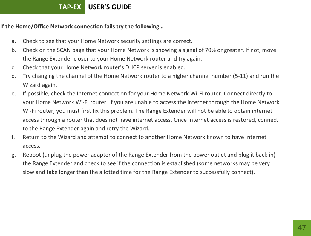 TAP-EX USER’S GUIDE   47 47 If the Home/Office Network connection fails try the following… a. Check to see that your Home Network security settings are correct. b. Check on the SCAN page that your Home Network is showing a signal of 70% or greater. If not, move the Range Extender closer to your Home Network router and try again. c. Check that your Home Network router’s DHCP server is enabled. d. Try changing the channel of the Home Network router to a higher channel number (5-11) and run the Wizard again. e. If possible, check the Internet connection for your Home Network Wi-Fi router. Connect directly to your Home Network Wi-Fi router. If you are unable to access the internet through the Home Network Wi-Fi router, you must first fix this problem. The Range Extender will not be able to obtain internet access through a router that does not have internet access. Once Internet access is restored, connect to the Range Extender again and retry the Wizard. f. Return to the Wizard and attempt to connect to another Home Network known to have Internet access. g. Reboot (unplug the power adapter of the Range Extender from the power outlet and plug it back in) the Range Extender and check to see if the connection is established (some networks may be very slow and take longer than the allotted time for the Range Extender to successfully connect). 