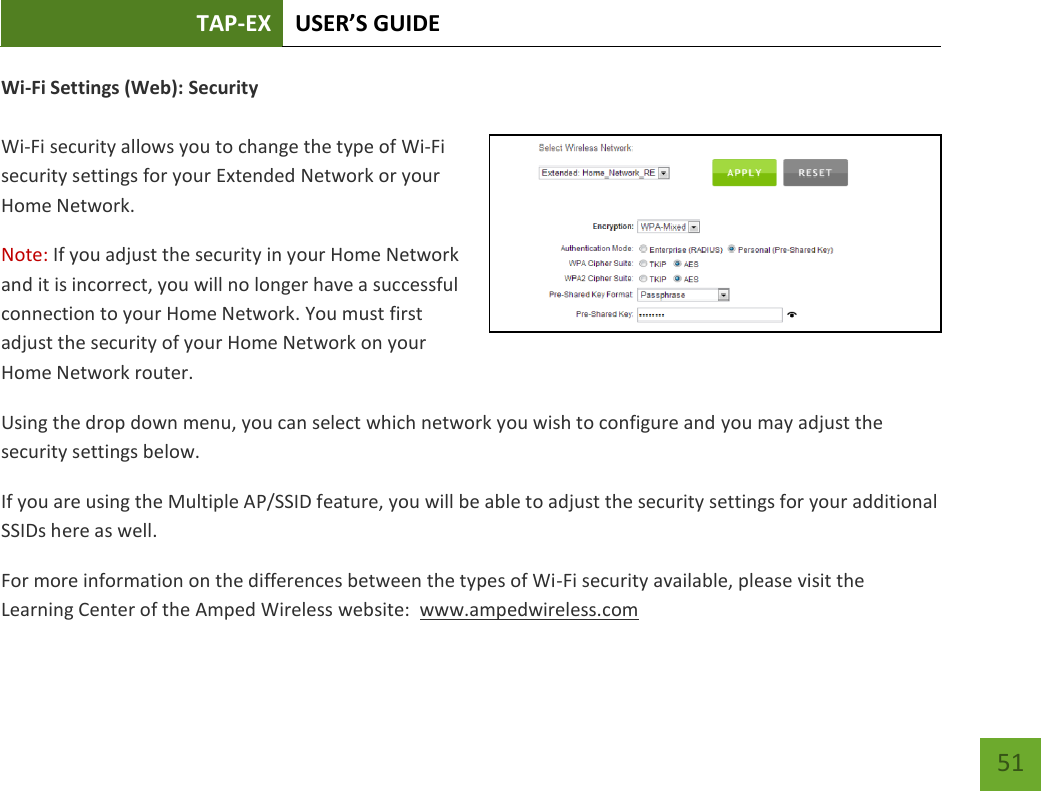 TAP-EX USER’S GUIDE   51 51 Wi-Fi Settings (Web): Security  Wi-Fi security allows you to change the type of Wi-Fi security settings for your Extended Network or your Home Network. Note: If you adjust the security in your Home Network and it is incorrect, you will no longer have a successful connection to your Home Network. You must first adjust the security of your Home Network on your Home Network router. Using the drop down menu, you can select which network you wish to configure and you may adjust the security settings below. If you are using the Multiple AP/SSID feature, you will be able to adjust the security settings for your additional SSIDs here as well. For more information on the differences between the types of Wi-Fi security available, please visit the Learning Center of the Amped Wireless website:  www.ampedwireless.com