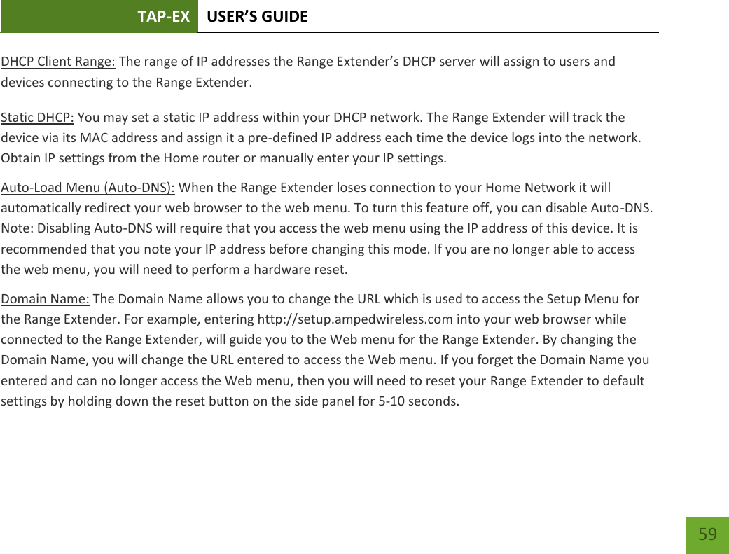 TAP-EX USER’S GUIDE   59 59 DHCP Client Range: The range of IP addresses the Range Extender’s DHCP server will assign to users and devices connecting to the Range Extender. Static DHCP: You may set a static IP address within your DHCP network. The Range Extender will track the device via its MAC address and assign it a pre-defined IP address each time the device logs into the network. Obtain IP settings from the Home router or manually enter your IP settings. Auto-Load Menu (Auto-DNS): When the Range Extender loses connection to your Home Network it will automatically redirect your web browser to the web menu. To turn this feature off, you can disable Auto-DNS. Note: Disabling Auto-DNS will require that you access the web menu using the IP address of this device. It is recommended that you note your IP address before changing this mode. If you are no longer able to access the web menu, you will need to perform a hardware reset. Domain Name: The Domain Name allows you to change the URL which is used to access the Setup Menu for the Range Extender. For example, entering http://setup.ampedwireless.com into your web browser while connected to the Range Extender, will guide you to the Web menu for the Range Extender. By changing the Domain Name, you will change the URL entered to access the Web menu. If you forget the Domain Name you entered and can no longer access the Web menu, then you will need to reset your Range Extender to default settings by holding down the reset button on the side panel for 5-10 seconds. 