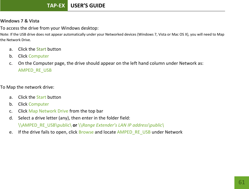 TAP-EX USER’S GUIDE   61 61 Windows 7 &amp; Vista To access the drive from your Windows desktop: Note: If the USB drive does not appear automatically under your Networked devices (Windows 7, Vista or Mac OS X), you will need to Map the Network Drive. a. Click the Start button b. Click Computer c. On the Computer page, the drive should appear on the left hand column under Network as: AMPED_RE_USB  To Map the network drive: a. Click the Start button b. Click Computer c. Click Map Network Drive from the top bar d. Select a drive letter (any), then enter in the folder field: \\AMPED_RE_USB\public\ or \\Range Extender’s LAN IP address\public\ e. If the drive fails to open, click Browse and locate AMPED_RE_USB under Network 