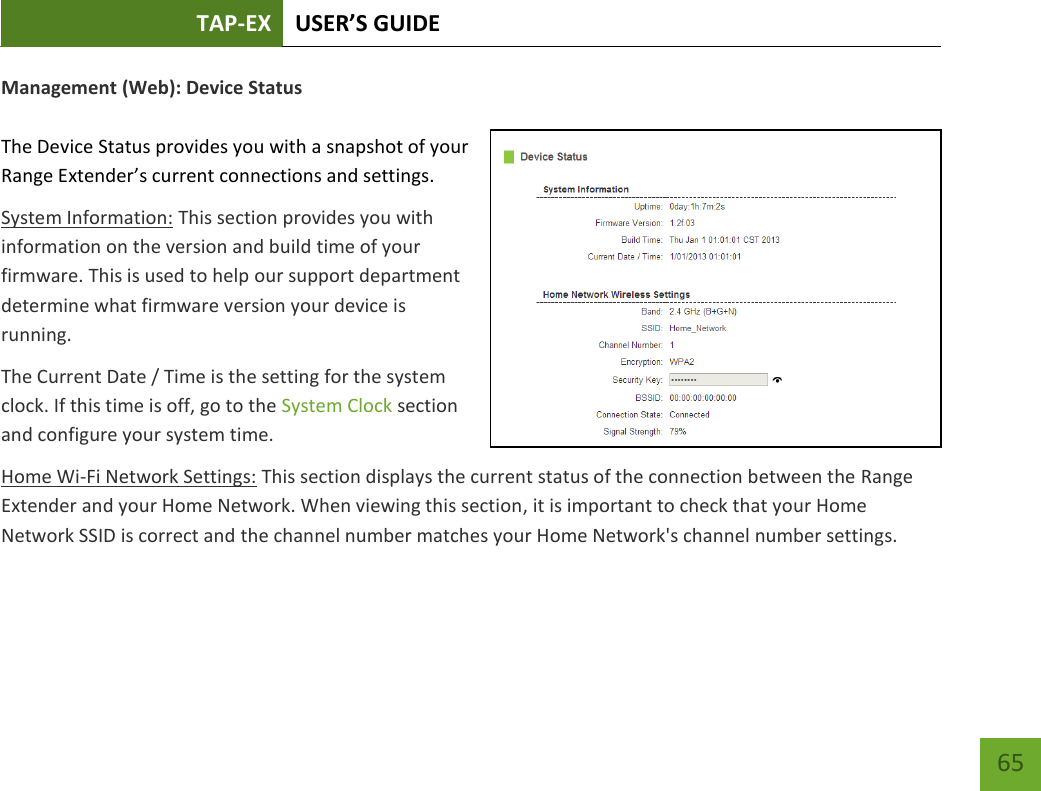 TAP-EX USER’S GUIDE   65 65 Management (Web): Device Status  The Device Status provides you with a snapshot of your Range Extender’s current connections and settings. System Information: This section provides you with information on the version and build time of your firmware. This is used to help our support department determine what firmware version your device is running. The Current Date / Time is the setting for the system clock. If this time is off, go to the System Clock section and configure your system time. Home Wi-Fi Network Settings: This section displays the current status of the connection between the Range Extender and your Home Network. When viewing this section, it is important to check that your Home Network SSID is correct and the channel number matches your Home Network&apos;s channel number settings. 