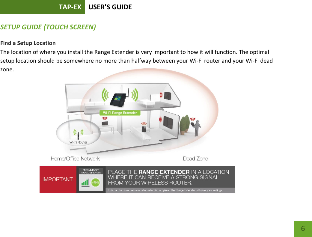 TAP-EX USER’S GUIDE   6 6 SETUP GUIDE (TOUCH SCREEN) Find a Setup Location The location of where you install the Range Extender is very important to how it will function. The optimal setup location should be somewhere no more than halfway between your Wi-Fi router and your Wi-Fi dead zone.          