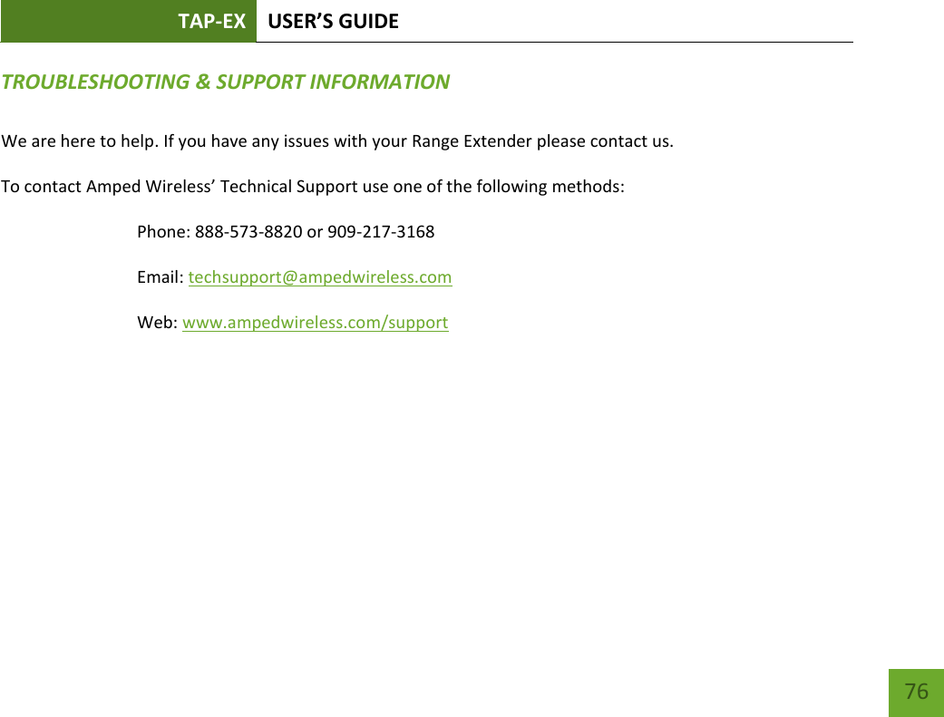 TAP-EX USER’S GUIDE   76 76 TROUBLESHOOTING &amp; SUPPORT INFORMATION  We are here to help. If you have any issues with your Range Extender please contact us. To contact Amped Wireless’ Technical Support use one of the following methods: Phone: 888-573-8820 or 909-217-3168 Email: techsupport@ampedwireless.com Web: www.ampedwireless.com/support 